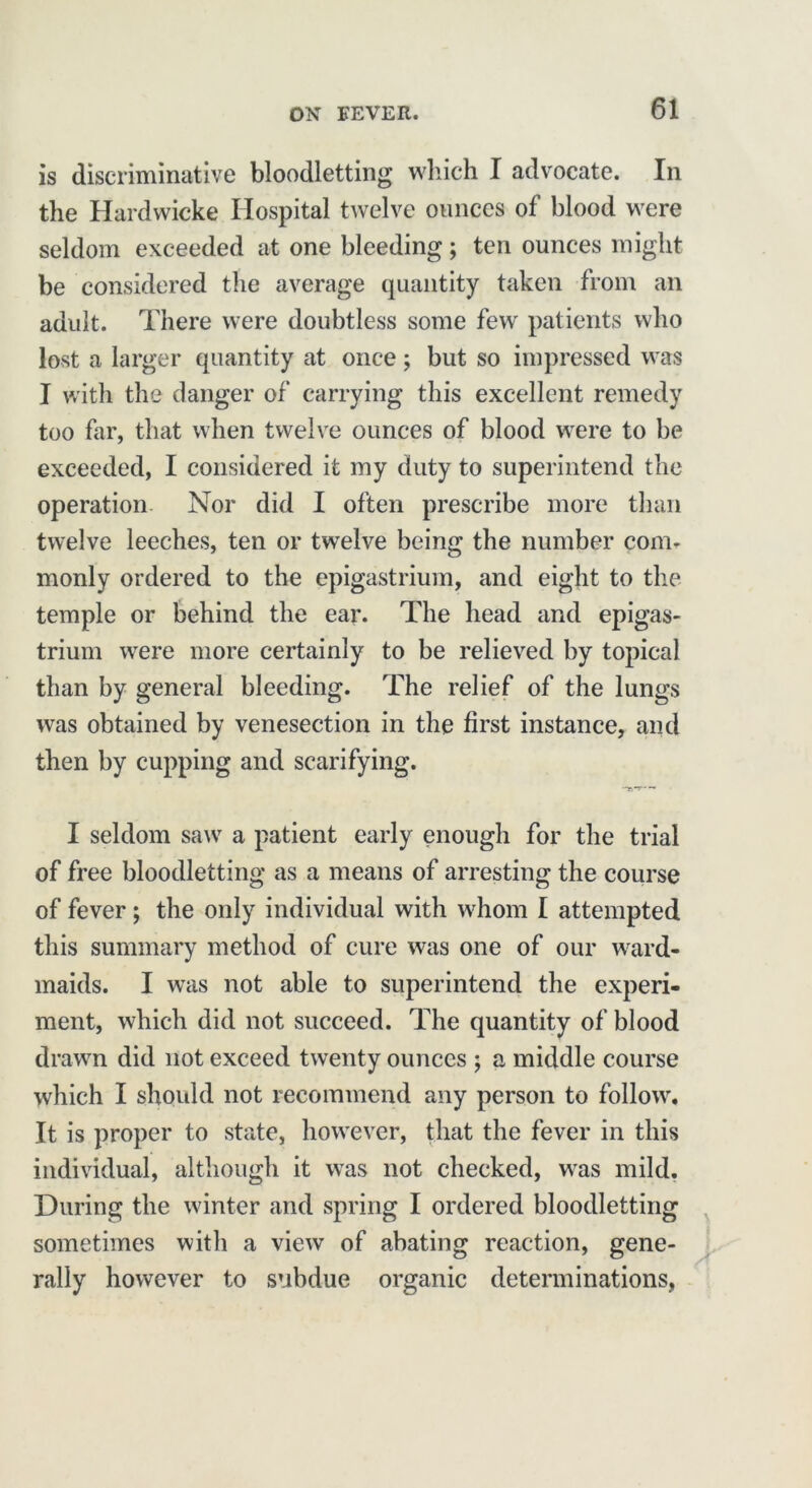 is discriminative bloodletting which I advocate. In the Hardwicke Hospital twelve ounces of blood were seldom exceeded at one bleeding; ten ounces might be considered the average quantity taken from an adult. There were doubtless some few patients who lost a larger quantity at once; but so impressed was I with the danger of carrying this excellent remedy too Tar, that when twelve ounces of blood were to be exceeded, I considered it my duty to superintend the operation Nor did I often prescribe more than twelve leeches, ten or twelve being the number coim monly ordered to the epigastrium, and eight to the temple or behind the ear. The head and epigas- trium were more certainly to be relieved by topical than by general bleeding. The relief of the lungs was obtained by venesection in the first instance, and then by cupping and scarifying. I seldom saw a patient early enough for the trial of free bloodletting as a means of arresting the course of fever; the only individual with whom I attempted this summary method of cure was one of our ward- maids. I was not able to superintend the experi- ment, which did not succeed. The quantity of blood drawn did not exceed twenty ounces ; a middle course which I should not recommend any person to follow. It is proper to state, however, that the fever in this individual, although it was not checked, was mild. During the winter and spring I ordered bloodletting sometimes with a view of abating reaction, gene- rally however to subdue organic determinations,