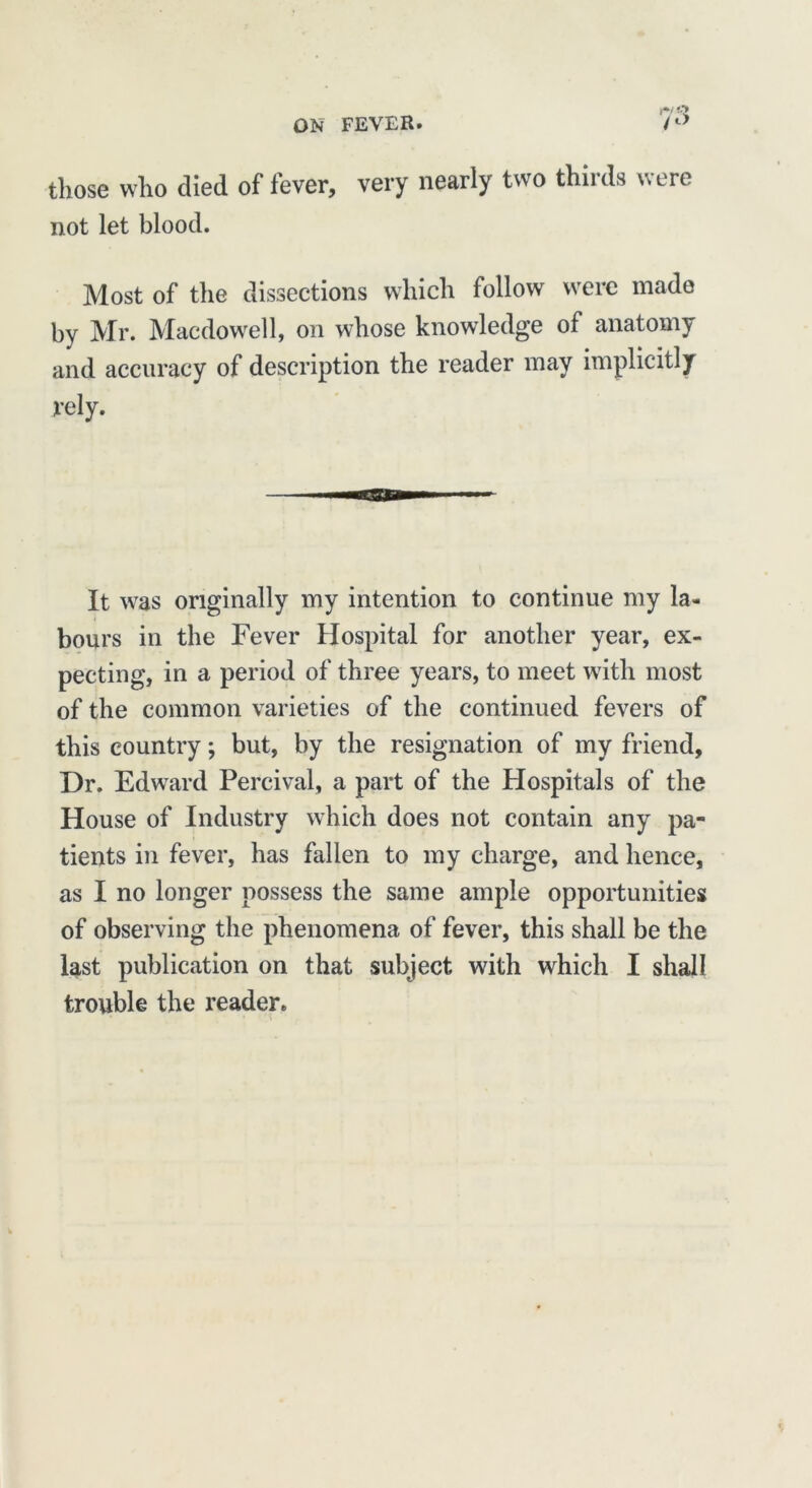 those who died of fever, very nearly two thirds were not let blood. Most of the dissections which follow were made by Mr. Macdowell, on whose knowledge of anatomy and accuracy of description the reader may implicitly rely. ESS It was originally my intention to continue my la- bours in the Fever Hospital for another year, ex- pecting, in a period of three years, to meet with most of the common varieties of the continued fevers of this country; but, by the resignation of my friend, Dr. Edward Percival, a part of the Hospitals of the House of Industry which does not contain any pa- tients in fever, has fallen to my charge, and hence, as I no longer possess the same ample opportunities of observing the phenomena of fever, this shall be the last publication on that subject with which I shall trouble the reader.