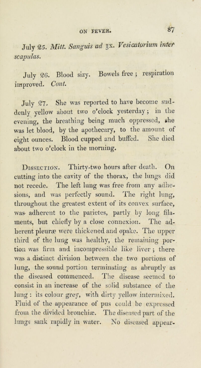 July 25. Mitt. Sanguis ad gx. Vesicatprium bite? scapulas. July 26. Blood sizy. Bowels free ; respiration improved. Cent. July 27. She was reported to have become sud- denly yellow about two o'clock yesterday; in the evening, the breathing being much oppressed, she was let blood, by the apothecary, to the amount of eight ounces. Blood cupped and buffed. She died about two o’clock in the morning. Dissection. Thirty-two hours after death. On cutting into the cavity of the thorax, the lungs did not recede. The left lung was free from any adhe- sions, and was perfectly sound. The right lung, throughout the greatest extent of its convex surface, was* adherent to the parietes, partly by long fila- ments, but chiefly by a close connexion. The ad- herent pleurae were thickened and opake. The upper third of the lung was healthy, the remaining por- tion was firm and incompressible like liver ; there was a distinct division between the two portions of lung, the sound portion terminating as abruptly as the diseased commenced. The disease seemed to consist in an increase of the solid substance of the lung : its colour grey, with dirty yellow intermixed. Fluid of the appearance of pus could be expressed from the divided bronchi®. The diseased part of the lungs sank rapidly in water. No diseased appear-