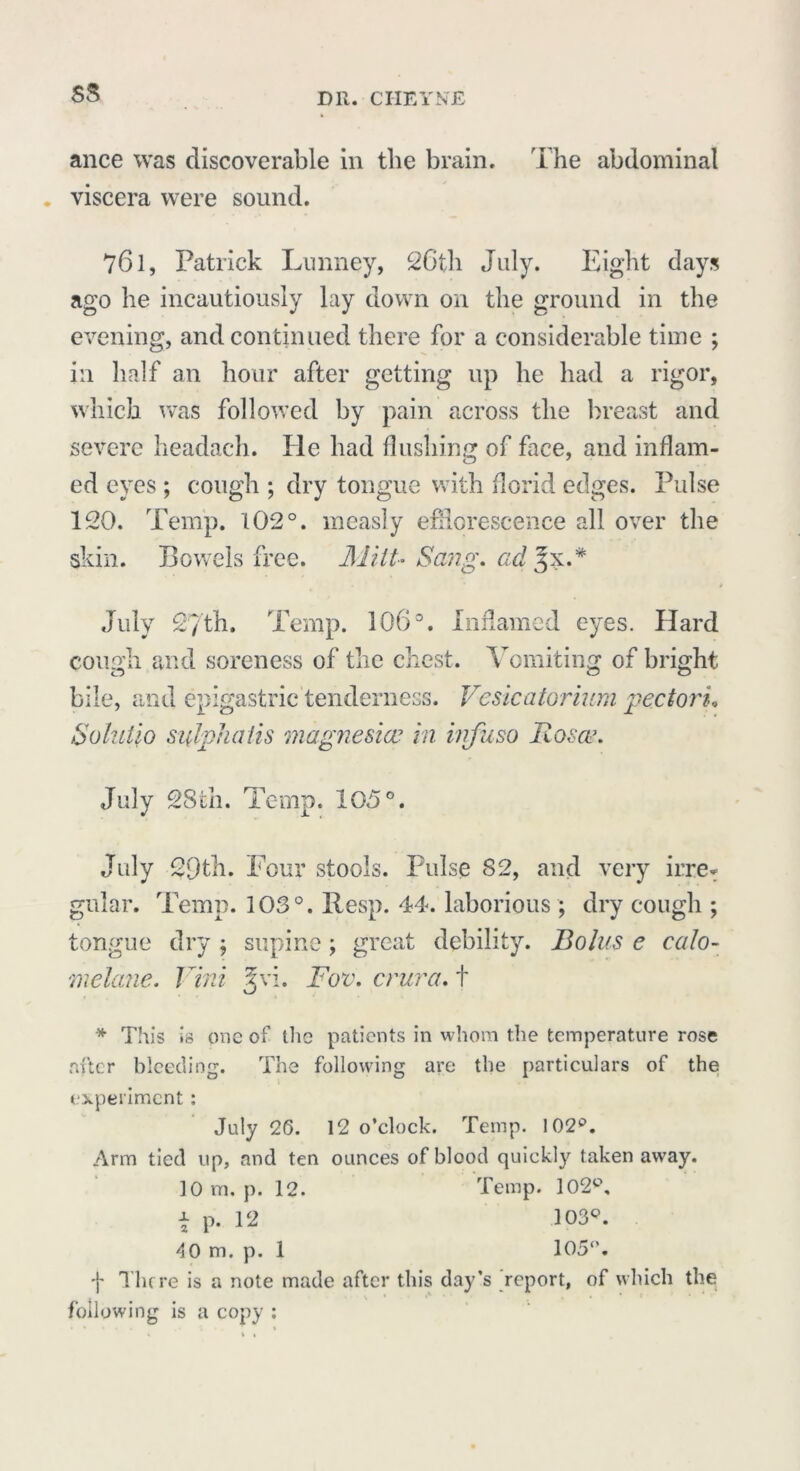 ance was discoverable in the brain. The abdominal viscera were sound. 76l, Patrick Lunney, 26th July. Eight days ago he incautiously lay down on the ground in the evening, and continued there for a considerable time ; in half an hour after getting up he had a rigor, which was followed by pain across the breast and severe headach. He had flushing of face, and inflam- ed eyes ; cough ; dry tongue with florid edges. Pulse 120. Temp. 102°. measly efflorescence all over the skin. Bowels free. Mitt- Sang. ad£x.* July S/th. Temp. 106°. Inflamed eyes. Hard cough and soreness of the chest. Vomiting of bright bile, and epigastric tenderness. Vesicatorium pectori, Solutio subfialis magnesia? in ivfuso Rosa?. July 28th. Temp. 105°. July 29th. Four stools. Pulse 82, and very irre* gular. Temp. 103°. Resp. 44. laborious; dry cough ; tongue dry j supine; great debility. Bolus e calo- melane. Vini ^vi. Fov. crura, f * This is one of the patients in whom the temperature rose after bleeding. The following are the particulars of the experiment; July 26. 12 o’clock. Temp. 102p. Arm tied up, and ten ounces of blood quickly taken away. 10 m. p. 12. Temp. 102p, \ p. 12 103Q. -10 m. p. 1 105°. f There is a note made after this day’s report, of which the following is a copy :