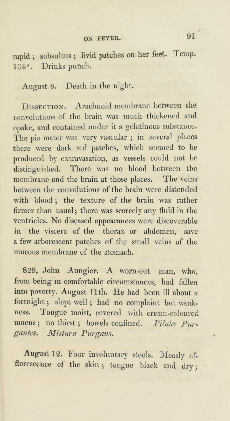 vapid ; subsultus ; livid patches on her feet. 1 eiop. 104°. Drinks punch. August 8. Death in the night. Dissection. Arachnoid membrane between the convolutions of the brain wras much thickened and opake, and contained under it a gelatinous substance. The pia mater wras very vascular ; in several places there were dark red patches, which seemed to be produced by extravasation, as vessels could not be distinguished. There wes no blood between the membrane and the brain at those places. The veins' between the convolutions of the brain were distended with blood; the texture of the brain was rather firmer than usual; there was scarcely any fluid in the ventricles. No diseased appearances w ere discoverable in the viscera of the thorax or abdomen, save a few arborescent patches of the small veins of the mucous membrane of the stomach. 829, John Aungier. A worn-out man, who, from being m comfortable circumstances, had fallen into poverty. August 11th. He had been ill about a fortnight; slept well ; had no complaint but weak- ness. Tongue moist, covered with cream-coloured mucus ; no thirst; bowels confined. Pilulcc Pur- gantes. Mistura Purgans, August 12. Four involuntary stools. Measly ef- florescence of the skin ; tongue black and dry;