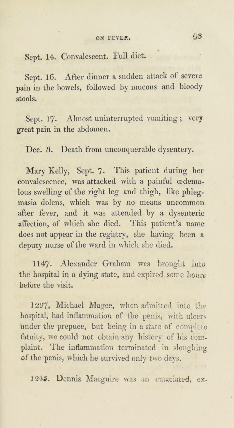 0$ Sept. 14. Convalescent. Full diet. Sept. 16. After dinner a sudden attack of severe pain in the bowels, followed by mucous and bloody stools. Sept. 17. Almost uninterrupted vomiting; very great pain in the abdomen. Dec. 3. Death from unconquerable dysentery. Mary Kelly, Sept. 7* This patient during her convalescence, was attacked with a painful ccdema- lous swelling of the right leg and thigh, like phleg- masia dolens, which was by no means uncommon after fever, and it was attended by a dysenteric affection, of which she died. This patient’s name does not appear in the registry, she having been a deputy nurse of the ward in which she died. 1147. Alexander Graham was brought into the hospital in a dying state, and expired some hours before the visit. 1237, Michael Magee, when admitted into the hospital, had inflammation of the penis, with ulcers under the prepuce, but being in a state of complete fatuity, we could not obtain any history of his com- plaint. The inflammation terminated in sloimhino- of the penis, which he survived only two days. 124£. Dennis MacIre was an emaciated, ex- o ?