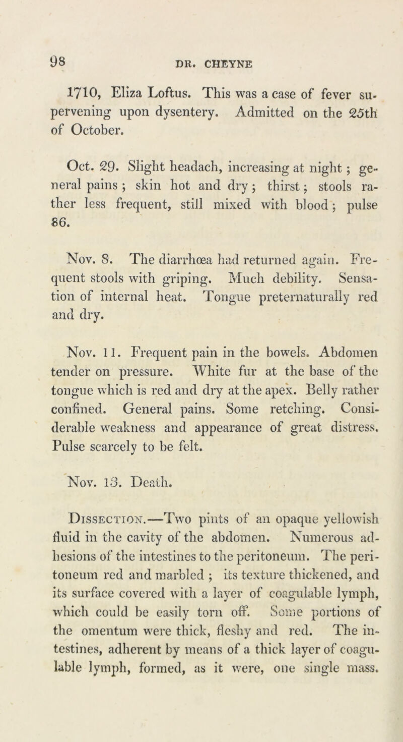 1710, Eliza Loftus. This was a case of fever su- pervening upon dysentery. Admitted on the 25th of October. Oct. 29. Slight headach, increasing at night; ge- neral pains ; skin hot and dry; thirst; stools ra- ther less frequent, still mixed with blood; pulse 86. Nov. S. The diarrhoea had returned again. Fre- quent stools with griping. Much debility. Sensa- tion of internal heat. Tongue preternaturally red and dry. Nov. 11. Frequent pain in the bowels. Abdomen tender on pressure. White fur at the base of the tongue which is red and dry at the apex. Belly rather confined. General pains. Some retching. Consi- derable weakness and appearance of great distress. Pulse scarcely to be felt. Nov. 13. Death. Dissection.—Two pints of an opaque yellowish fluid in the cavity of the abdomen. Numerous ad- hesions of the intestines to the peritoneum. The peri- toneum red and marbled ; its texture thickened, and its surface covered with a layer of coagulable lymph, which could be easily torn off. Some portions of the omentum were thick, fleshy and red. The in- testines, adherent by means of a thick layer of coagu- lable lymph, formed, as it were, one single mass.