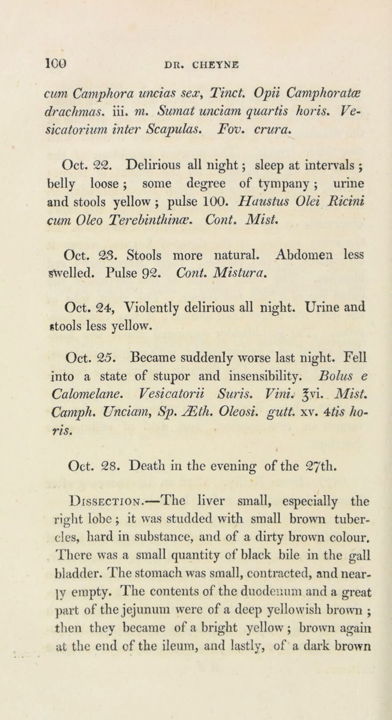 cum Camphora uncias sex, Tinct. Opii Camphor atoe drachmas. iii. m. Sumat unciam quartis lioris, Ve- sica tor him inter Scapulas, Fov, crura, Oct. 22. Delirious all night; sleep at intervals ; belly loose; some degree of tympany; urine and stools yellow ; pulse 100. Haustus Olei Ricini cum Oleo Terehinthince. Cont. Mist, Oct. 23. Stools more natural. Abdomen less swelled. Pulse 92. Cont, Mistura, Oct. 24, Violently delirious all night. Urine and stools less yellow. Oct. 25, Became suddenly worse last night. Fell into a state of stupor and insensibility. Bolus e Calomelane, Vesicatorii Suris, Vini, Jvi. Mist, Camph, Unciam, Sp. JEth, Oleosi, gutt. xv. 4tis ho- ris, i Oct. 28. Death in the evening of the 27th. Dissection.—The liver small, especially the right lobe; it was studded with small brown tuber- cles, hard in substance, and of a dirty brown colour. There was a small quantity of black bile in the gall bladder. The stomach was small, contracted, and near- ly empty. The contents of the duodenum and a great part of the jejunum were of a deep yellowish brown ; then they became of a bright yellow; brown again at the end cf the ileum, and lastly, of a dark brown