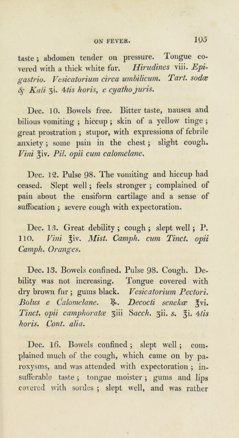 taste; abdomen tender on pressure. Tongue co- vered with a thick white fur. Hirudines viii. Epi- as trio. Vesicatorium circa umbilicum. Tart, sodce O <§■ Kali 3i. 4tis horis, e cyatho juris. Dec. 10. Bowels free. Bitter taste, nausea and bilious vomiting ; hiccup ; skin of a yellow tinge ; great prostration ; stupor, with expressions ol febrile anxiety; some pain in the chest; slight cough. Vini Jiv. Pit. opii cum calomelane. Dec. 12. Pulse 98. The vomiting and hiccup had ceased. Slept well; feels stronger ; complained of pain about the ensiform cartilage and a sense of suffocation ; severe cough with expectoration. Dec. 13. Great debility ; cough ; slept well; P. 110. Vini Jiv. Mist. Camph. cum Tinct. opii Campli. Oranges. Dec. 13. Bowels confined. Pulse 98. Cough. De- bility was not increasing. Tongue covered with dry brown fur ; gums black. Vesicatorium Pec tori. Bolus e Calomelane. $>. Decocti senekce %vi. Tinct. opii camphoratoe 3iii Sacch. 3ii. s. %i. 4tis horis. Cont. alia. Dec. 16. Bowels confined ; slept well ; com- plained much of the cough, which came on by pa- roxysms, and was attended with expectoration ; in- sufferable taste ; tongue moister; gums and lips covered with sordes ; slept well, and was rather