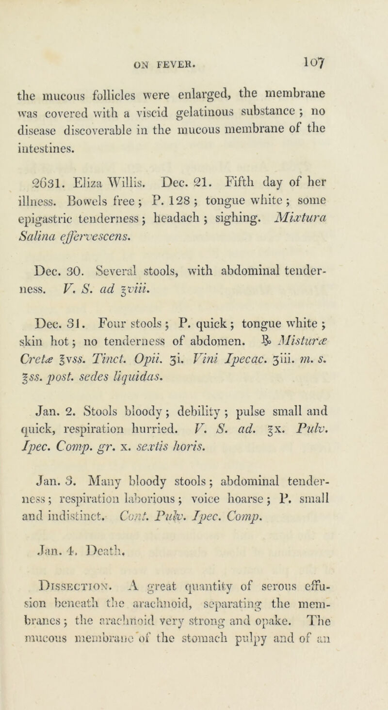 the mucous follicles were enlarged, the membrane was covered with a viscid gelatinous substance ; no disease discoverable in the mucous membrane of the intestines. 2631. Eliza Willis. Dec. 21. Fifth day of her \ illness. Bowels free; P.128; tongue white ; some epigastric tenderness ; headach ; sighing. Mix tar a Satina effervescent. Dec. 30. Several stools, with abdominal tender- ness. V. S. ad yoiii. Dec. 31. Four stools; P. quick; tongue white ; skin hot; no tenderness of abdomen. 3= Misturce Cretx %vss. Tinct. Opii. 3i. Vini Ipecac. 3iii. m. s. %ss. post, sedes Uquidas. Jan. 2. Stools bloody; debility ; pulse small and quick, respiration hurried. V. S. ad. gx. Pulv. I pec. Comp. gr. x. sextis horis. Jan. 3. Many bloody stools; abdominal tender- ness ; respiration laborious ; voice hoarse; P. small and indistinct. Coni. Pulv. I pec. Comp. Jan. F Death, Dissection. A great quantity of serous effu- sion beneath the arachnoid, separating the mem- branes ; the arachnoid very strong and opake. The mucous membrane of the stomach pulpy and of an