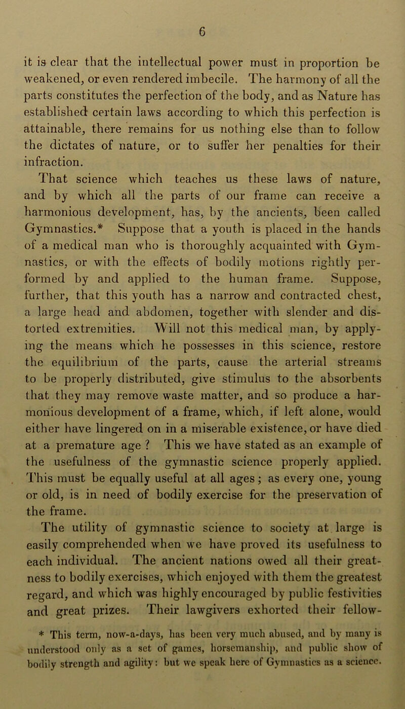 it is clear that the intellectual power must in proportion be weakened, or even rendered imbecile. The harmony of all the parts constitutes the perfection of the body, and as Nature has established certain laws according to which this perfection is attainable, there remains for us nothing else than to follow the dictates of nature, or to suffer her penalties for their infraction. That science which teaches us these laws of nature, and by which all the parts of our frame can receive a harmonious development, has, by the ancients, been called Gymnastics.* Suppose that a youth is placed in the hands of a medical man who is thoroughly acquainted with Gym- nastics, or with the effects of bodily motions rightly per- formed by and applied to the human frame. Suppose, further, that this youth has a narrow and contracted chest, a large head and abdomen, together with slender and dis- torted extremities. W ill not this medical man, by apply- ing the means which he possesses in this science, restore the equilibrium of the parts, cause the arterial streams to be properly distributed, give stimulus to the absorbents that they may remove waste matter, and so produce a har- monious development of a frame, which, if left alone, would either have lingered on in a miserable existence, or have died at a premature age ? This we have stated as an example of the usefulness of the gymnastic science properly applied. This must be equally useful at all ages; as every one, young or old, is in need of bodily exercise for the preservation of the frame. The utility of gymnastic science to society at large is easily comprehended when we have proved its usefulness to each individual. The ancient nations owed all their great- ness to bodily exercises, which enjoyed with them the greatest regard, and which was highly encouraged by public festivities and great prizes. Their lawgivers exhorted their fellow- * This term, now-a-days, has been very much abused, and by many is understood only as a set of games, horsemanship, and public show of bodily strength and agility: but we speak here of Gymnastics as a science.