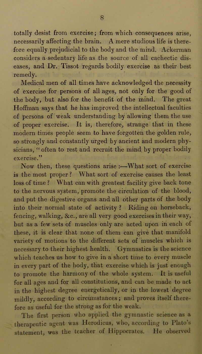 totally desist from exercise; from which consequences arise, necessarily affecting the brain. A mere studious life is there- fore equally prejudicial to the body and the mind. Ackerman considers a sedentary life as the source of all cachectic dis- eases, and Dr. Tissot regards bodily exercise as their best remedy. Medical men of all times have acknowledged the necessity of exercise for persons of all ages, not only for the good of the body, but also for the benefit of the mind. The great Hoffman says that he has improved the intellectual faculties of persons of weak understanding by allowing them the use of proper exercise. It is, therefore, strange that in these modern times people seem to have forgotten the golden rule, so strongly and constantly urged by ancient and modern phy- sicians, “ often to rest and recruit the mind by proper bodily exercise.” Now then, these questions arise :—What sort of exercise is the most proper ? What sort of exercise causes the least loss of time ? What can with greatest facility give back tone to the nervous system, promote the circulation of the blood, and put the digestive organs and all other parts of the body into their normal state of activity ? Riding on horseback, fencing, walking, &c., are all very good exercises in their way, but as a few sets of muscles only are acted upon in each of these, it is clear that none of them can give that manifold variety of motions to the different sets of muscles which is necessary to their highest health. Gymnastics is the science which teaches us how to give in a short time to every muscle in every part of the body, that exercise which is just enough to promote the harmony of the whole system. It is useful for all ages and for all constitutions, and can be made to act in the highest degree energetically, or in the lowest degree mildly, according to circumstances; and proves itself there- fore as useful for the strong as for the weak. The first person who applied the gymnastic science as a therapeutic agent was Ilerodicus, who, according to Plato’s statement, was the teacher of Hippocrates. He observed