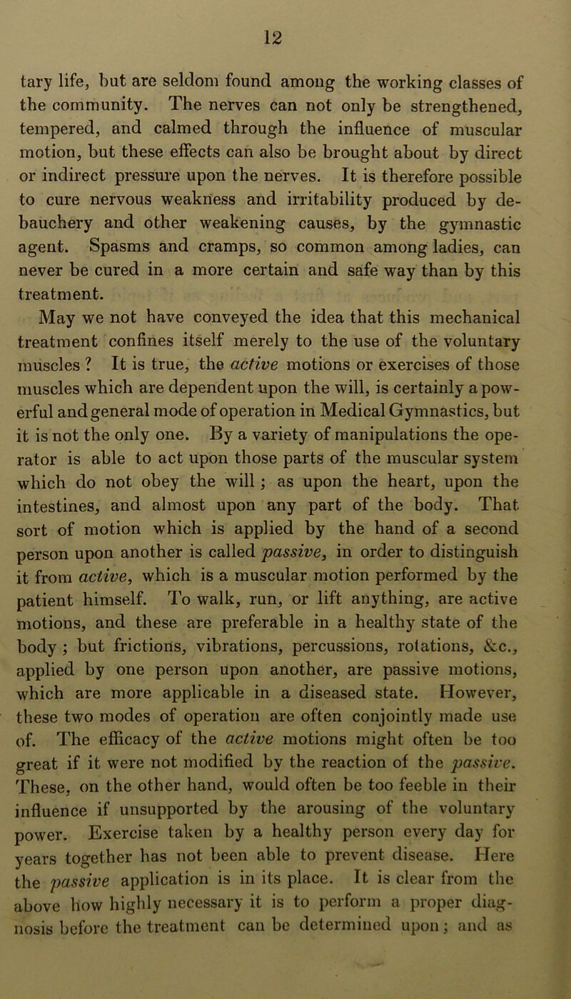 tary life, but are seldom found among the working classes of the community. The nerves can not only be strengthened, tempered, and calmed through the influence of muscular motion, but these effects can also be brought about by direct or indirect pressure upon the nerves. It is therefore possible to cure nervous weakness and irritability produced by de- bauchery and other weakening causes, by the gymnastic agent. Spasms and cramps, so common among ladies, can never be cured in a more certain and safe way than by this treatment. May we not have conveyed the idea that this mechanical treatment confines itself merely to the use of the voluntary muscles ? It is true, the active motions or exercises of those muscles which are dependent upon the will, is certainly a pow- erful and general mode of operation in Medical Gymnastics, but it is not the only one. By a variety of manipulations the ope- rator is able to act upon those parts of the muscular system which do not obey the will; as upon the heart, upon the intestines, and almost upon any part of the body. That sort of motion which is applied by the hand of a second person upon another is called passive, in order to distinguish it from active, which is a muscular motion performed by the patient himself. To walk, run, or lift anything, are active motions, and these are preferable in a healthy state of the body ; but frictions, vibrations, percussions, rotations, &c., applied by one person upon another, are passive motions, which are more applicable in a diseased state. However, these two modes of operation are often conjointly made use of. The efficacy of the active motions might often be too great if it were not modified by the reaction of the passive. These, on the other hand, would often be too feeble in their influence if unsupported by the arousing of the voluntary power. Exercise taken by a healthy person every day for years together has not been able to prevent disease. Here the passive application is in its place. It is clear from the above how highly necessary it is to perform a proper diag- nosis before the treatment can be determined upon; and as