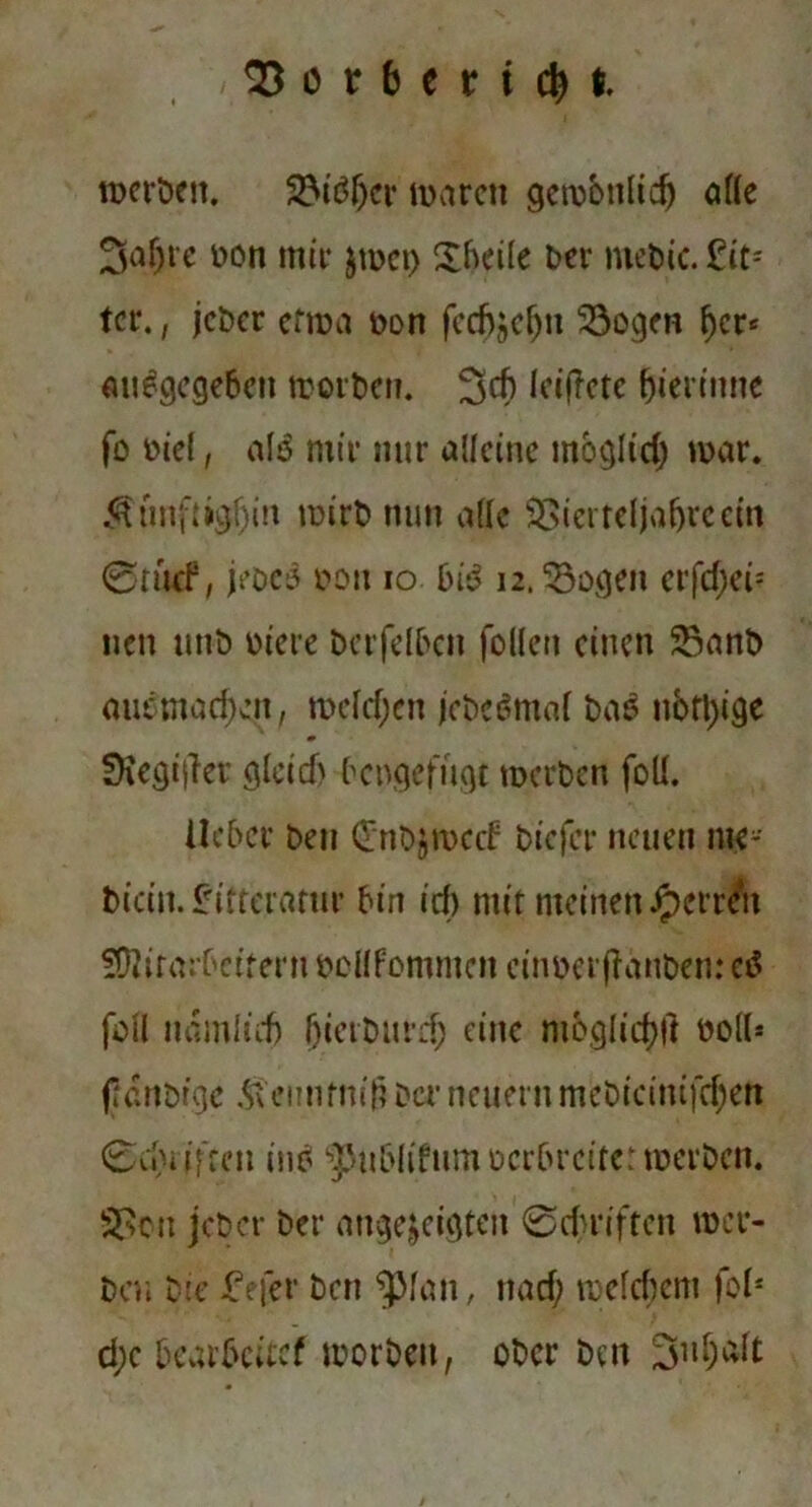 93or6ert$t rnerben. 2Mtff;er mären gcmönlicfj affe 3a{jte non mir jrnet) £hei(e brr rnebic. £it*- ter., jeber efma non fcch^c^n 23ogen fjer* angegeben morben. 3cf) IcifTctc gerinne fo niel, al$ mir mir alleine möglid; mar. $imft>gl)in mirb nun ade $>ierteljafjrecin @awf, jeöco non io bi*J 12.33ogen crfd)ei= nen mit) niere betreiben folfen einen 2$anb aut;mad;en, mcldjcn jebeßmaf bao nofl)ige SKegijfer gleid) bengefugt rnerben foü. Heber ben (Tnbjmcrf biejer neuen me* bicin. Irifteratur bin id; mir meinen Herren fOlirmbcirern noHfommen cinnerffanben: ctf fofl nöinlicfj bietburd) eine mbglid)|l no((* fidnbrge $ennfni£ Der neuern mebieinifdjett 6ii)i ifreit ino spub(ifum nerbreite: rnerben. 2$cn jeber ber angejeigten 0du*iften »er- ben Die £efer ben ^Man, na cf; mefcfiem fof* d;e bearbeite? morben, ober ben 3nf;alt