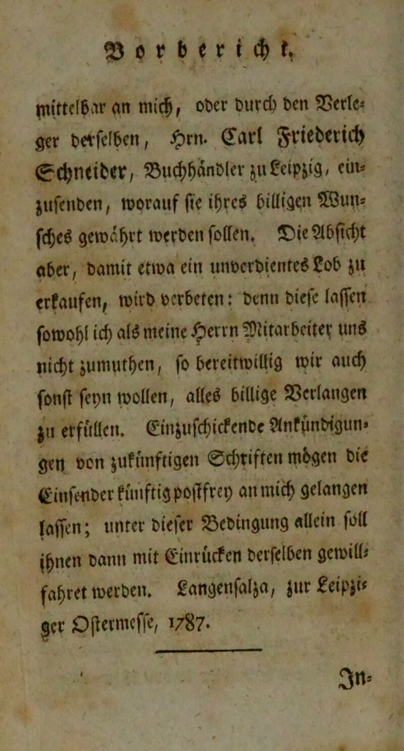 mittelbar an midj, ober burd) Den SSerle* ger betfcf&en, £rn. CTarl griebericl) (^djnetbev, 23ud)fjanbler juÜeipjig, ein- $ufenben, worauf fte iljrc$ billigen 5öutu fcf)e$ geroa^vt werben foffen. £)ie 5l5ftd)t aber, bamit etwa ein luwcrbicntcS 2ob ju erfaufen, wirb bcrbetcn: benti biefc lajfen foroof)l icf) al$ meine £errn Mitarbeiter un$ nicf)t jumutf)en, fo bereitwillig wir auc^ fonft fepn wollen, alles billige Verlangen |U erfüllen. (*injufcf;icfentc 8nfimbtgun> gen oon juftmftigen 0d;riftcn mögen bie <£*infeuber fuiiftig pofffrep anmtef) gelangen (affen; unter biefer 23cbtngung allein foll jfjnen tarnt mit ^ittrüefen berfelben gcmill* fahret werben, gangenfalja, Jur £eipji* gcr Ojlcrmcfic, 1/87* 3* i