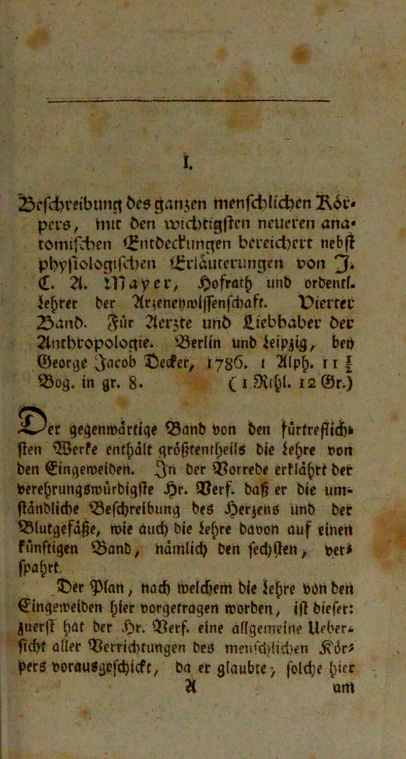 23cfcbreibung öes ganzen menfdbltdbcn 3\6t« pcrs, iwt Öen vt>id>ttg|lcn neueren ana« tomifcben (£ntöed?ungen bereitere nebjt pl)yfiolc>gtfd)en *£rlaurerungm t?on 3* d. 2t. Illay er, J2ofrat£ unb orbenrf. leerer ber 2(r$enepn)(f|enfd)aff. Piertrc 23anö. &‘»r 2ter$te unö üiebbaber öec 2lntbropologie. Berlin unbJeipjig, beb ©eorge 3flcob ^DecPer, 178Ö. 1 2tlpf). n \ 33og. in gr. 8. C 1 12 ©r.) S^er gegenwärtige Q3anb Pon ben furfreftidb» ften $öerfe enthalt größtenteils bie iefjre pon ben ©ingeroeiben. 3n ber ÖSorrebe erfläfcrt bet Pere(jrungsroürbigfie Jpr. QJerf. baß er bie um- ftänblicbe $3efd)reibung beö Jjjerjens unb bec Blutgefäße, wie duef) bie ief)re bdpon auf einett fünftigen Banb, näm(id) ben feebßen, per* fpa^rt. £>er <plan, tiad) Welchem bie Üe^re Pön beti ^ingewetben fjier porgefragen worben, ifl biefer: juer|l b)Qt ber $r. Berf. eine allgemeine Uder* ftd>t aller Berrtd)türtgen bcö men<‘ci)ltd)en Ä'6r* yerö PorauSgcfdjicft, ba er glaubte-, foldje (jiec & am