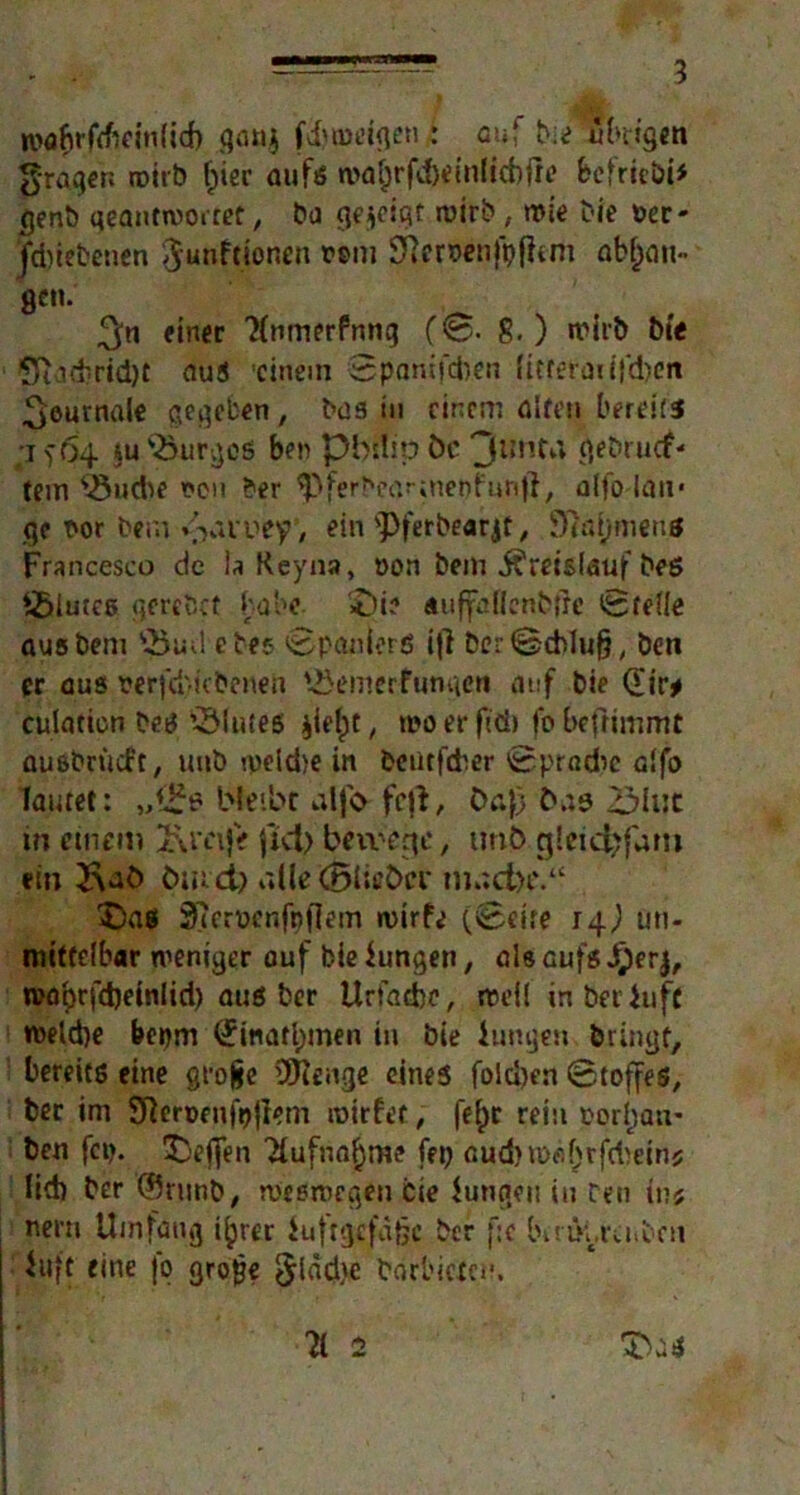 mrsn 3 mabrfrfieinlicf) qan$ fduueigcn : auf b;e übrigen fragen wirb f)ier aufs n>afd)tin(icbfr*? fcefrie&i* genb geantwortet, ba gezeigt wirb; wie Die »er- Jdnebeuen ^unftionen rem Sfterrenfpfhm abfjau- 8cn- _ 3« einer 'Hnmerfnng (0. 8.) wirb bte *Mi#rid)t aus 'einem SpanifdKti lieferen ifdjen Journale gegeben , bas in einem ölten bereits •j) 64 ju'öurgcß ben pbnipfcc 3imt^ qebruef- tem Jöudie oen ber ^ferbearmepfun)}, alfo lau* ge t'or bera %'>nuey, ein <Pferbearjt, 97ai)menö Francesco de la Reyna, »on bem jfreislauf bes J£>iutes gerebet habe- £>i? «uffefienbfre Stelle ausbem V5ud ebes »Spaniers ijl ber Schluß ben er aus wfd'rkbenen Jöemerfunqcn auf bie (£ir* culaticn bes iölutes jie(>t, rooerffd) fobefrimmt ausbriicft, unb weidje in bentfeber Spradie alfo lautet: „!£*? bleibt alj'cr fefi, Da}) t>a3 23Ujc in einem 2\m|V Jtd> benage, unb g!eid?fam ein &aÖ tuud) alle (BiieCxw m»?d)P.“ X)n$ Sierüenfpflem wirfe (Seite 14,) un- mittelbar weniger ouf bie Jungen, als aufs J£)erj, n?öt)rfd)einlid) aus ber Urfadjc, weil inbeijuft wetd)e bepm (£inatl)men in bie Jungen bringt, bereits eine grojje 3ttenge eines fold)en Stoffes, ber im Sfteroenfpjlem wirf et, fef)t rein rorttan- ben fcp. Sbeffen 'dufna^me fep ßud)m#if;rfd)e»nj lid) ber ©rnnb, weswegen Cte Jungen in ren in* Kern Umfang i(jrer Juftgefaßc ber fse bir&.reu&cn Juft eine jo groge <^läd>e borl'ietciu