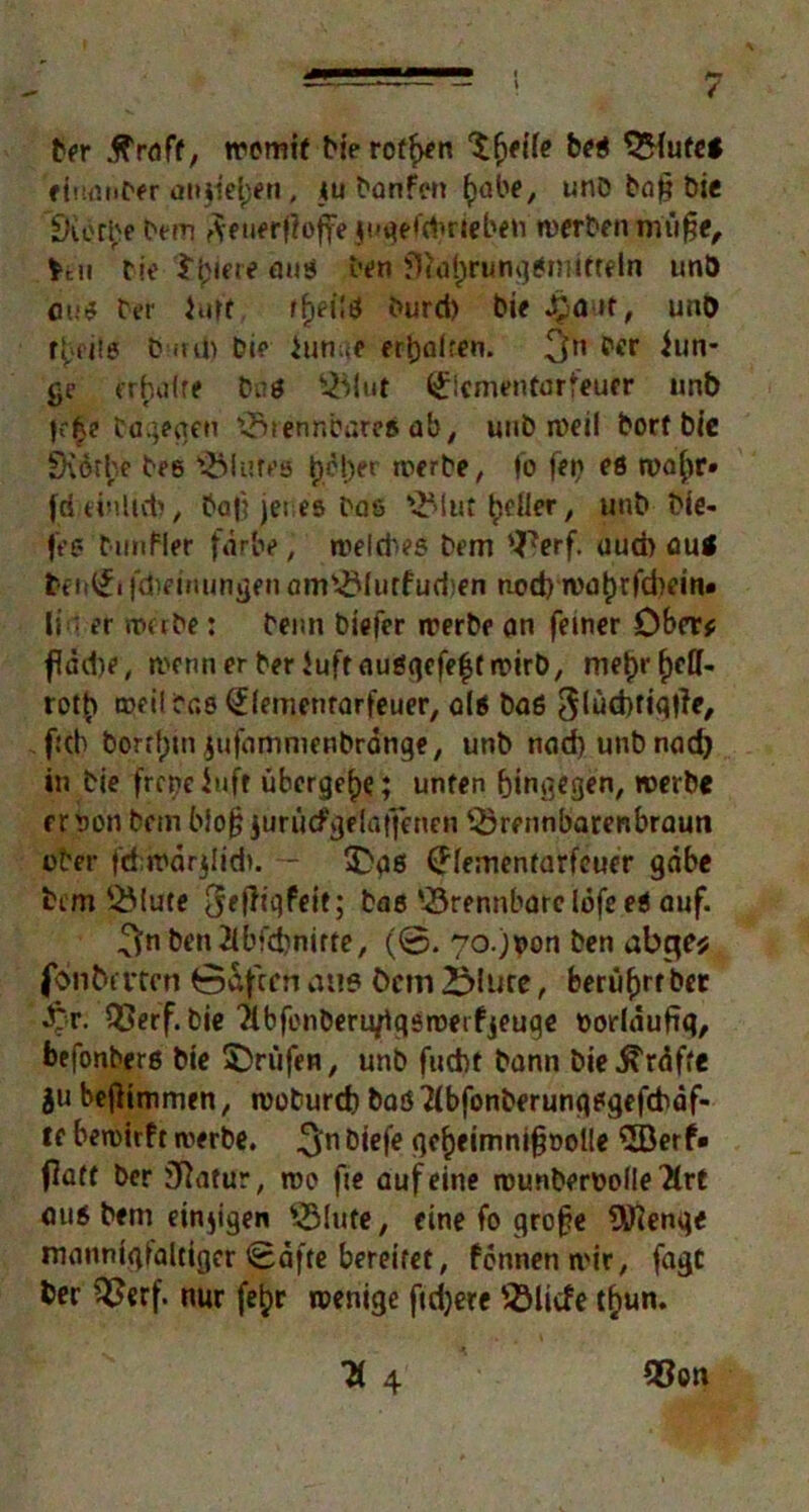 -•—-— - y Der .ffraft, tremif Di? rotf>en beß SMufe* eiuanber aiuiel)*n , tu Danfen ()übe, u nD Da § Die CKorbe Dem ?veuerj?offe jugeftbriebeto werben nui§e, fccii Die Spiere miß Den £fta{)rungßinitreln unb cum? Der Juft fi>ei!ö Durd> Die J£air, und r|)fitg D ird) Die iunue erD)aifcn. 3n pcr iun- ge erhaire Daß $ttut (Jlcmentarfeuer unb f?£e Dagegen brennbare# ab, unD n>€il Dorf Die £K6tl;,e Des Flures t)ct>er werbe, fo fei} eß n>a(u> fd einlirt), Da|} jenes Dae s^>lut geller y unb Die- let* Dunfier färbe, roeldies Dem 'JVf- aud> au< teii^i fdieinungen am^lurfudien nod) n>al)rfd)em* li; er werbe: Denn biefer werbe an ferner Ober* fldd)e, wenn er Der Juft außqefe^t wirb, me^rfjeff- rot^ weil Das (£(emenrarfeuer, alß Daß 3(üd)fiq|}e, fub Dorthin jufammenbränge, unb nad)uubnad) in Die frcpe Jufr übergebe; unfen hingegen, »erbe erson Dein bio§ iurücfgelaffenen '-örennbarenbraun ober fdiwdrjlidi. — £qß (ffementarfeuer gäbe Dem SMute 3eiltqfeit; Dae brennbare lofe eß auf. ^n ben2ibfd)nirte, (@. 7o.;non Den abge* foiibmen öafeen au» öcm >Miire, berü^rf bec £r. Q3erf. Die Tibfonberuflgöroeifjeuge vorläufig, befonberß Die prüfen, unb fuebt bann Die Kräfte $u beflimmen, woburefc Daß Tfbfonberunqßgefcbäf- ff bewirft reierbe. ^n öiefc fic^eimni^oollc 5Berf» (latf Der jftatur, wo fie auf eine rounberDolIe'&rt auß Dem einzigen $Mute, eine fo große 9D?enqe niannigialtiger Säfte bereifet, fennenmir, fagc ber ?8erf. nur fe^r wenige fidjere QMicfe t£un.