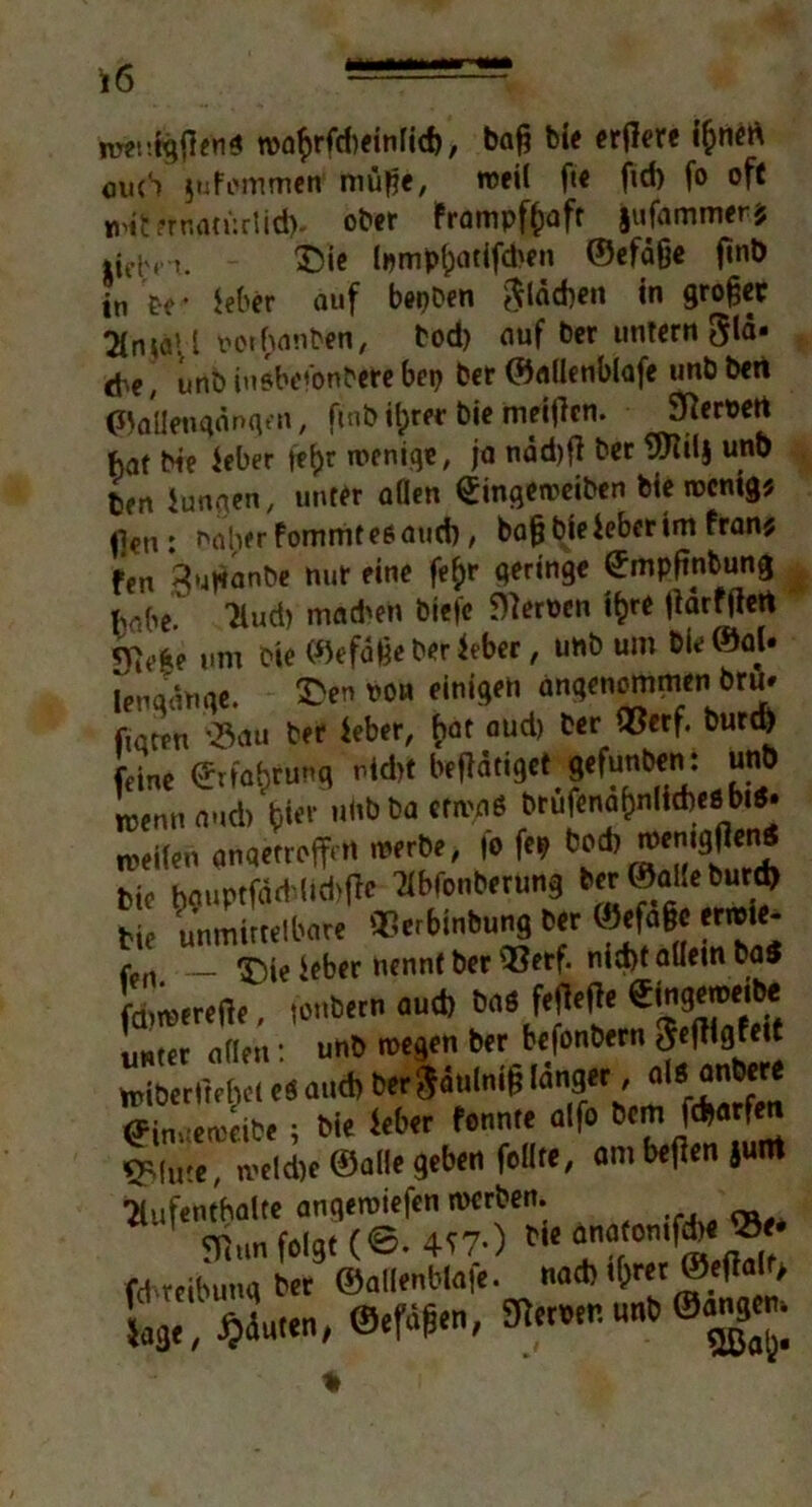 u>af)rfd)<tnfid), baß bie ertfere i(jnen euch jufemmeff müße, roeil f«« ftd) fo oft iHternatürlid)- ober Frampffcaft jufammer? »iehn. &ie lpmpl;at{fd'en ©efage f»nt> in be* leber auf bepben flächen in großer Anjäil oothanben, bod) auf ber untern 3lä* <be, unb iusbei'onbere bep ber ©aflenblafe unb bert ©allengänqen, ftnb tytet bie meijlcn. S^eröert baf bie ieber ft&r wenige, ja ndd)ft ber 9Jtil$ unb ten iungen, unter allen Singeweiben bie wenig* fleu : naher fommt es and), bafjbieieberim fran* fen gußanbe nur eine fefyr geringe ©mpßnbung habe. Aud) mad'en biefe Kerpen ifcre jidrfftert um bie ©efdßeherüber, unb um bie©aU lengdnge. ©e» Po« einigen angenommeni bru- fiaten v>3au ber ieber, hat aud) ber ®erf. burd) feine ©rfafjfung ntd>f betätiget gefunben: unö Jocnn aud) |jier »^a cr™* weilen gngetrojfett werbe, fo fep Öod) menigfieni bie hauptfdd'ltd'fie Abfonberung ber ©alleburd) bie unmittelbare ©erWnbung ber ©efage erwie- r , T)je ieber nennt ber Q$erf. nid)t allein ba$ chwereße, (onbern aud) bas ff* «gg^ mter aflen • unb wegen ber befonbern jffftlflMt Äp«‘. «* «fv fj(uie, weld)e ©alle geben feilte, ambetfenjuirt Aufenthalte anqeroiefen rnerben. SThm folgt (@. 4?7-) bie anatontf^ fd reilnmgber ©allenbtafe. nach tf;rer ©efialt> RwHB*®as: