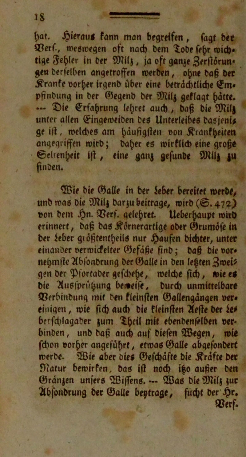 iS f)at. JpierauS fann man begreifen, fagt bet ®erf., weswegen oft nad) bem $obe fe(jr wid)* tige in Der Sflilj , ja oft ganje 3erftörun* geu Derselben angetroffen werben, ofcne baß bet hranfe ©or^er irgenb über eine betrdd)flid)e £m« pfinbung in ber ©egenb ber 3ttilj gef lagt ()ätte. **• 5)ie £rfa£rung lehret aud), baß bie Sföilj unter allen (£ingeweiben bes Unterleibes basjeni* ge ift, weld>es am {jauftgften oon hranffceiten angegriffen wirb; halber es wirflicb eine große Ceiten^eit ift, eine ganj gefunbe 9)?ilj |U ftnben. $Bie bie ©alle in ber ieber bereifet werbt/ unb was Die OTilj barju beitrage, wirb (©» 472) ©on bem Jpn. QSerf. geleitet. Ueberjjaupt wirb erinnert, baß bas hörnerartige ober ©rumöfe in ber $eber größtenteils nur Jpaufen bid)ter, unter einanber ©erwicfelter ©efaße fmb; baß bie oor« ne£m|IeHbfonbrung Der ©alle in Den fegten 3wei* gen ber ^tortaber gefdjege, weid)t firf), wie es bie Husfprügung beiteife, burd) unmittelbare Q?erbinbung mir ben fleinften ©aliengangen »er# einigen, wie ftct) aud) bie fleinften Hefte ber Je* berfdftagaber jum Sßeil mit ebenbenfelben ©er« binben, unb baß aud) auf biefen 9Begen, wie fd)on ©orßcr angeführt, etwas ©alle abgefonbert werbe. 3Bie aber Dies ©efebafte bie hrafte bet fftatur bewirfen, bas ift nod) i|o außer ben ©ranjen unfers ‘•JBiftens. — ®as bie 9ftifj $ut Hbfonbrung ber ©alle betrage, fuc^f ber £r. QSerf.