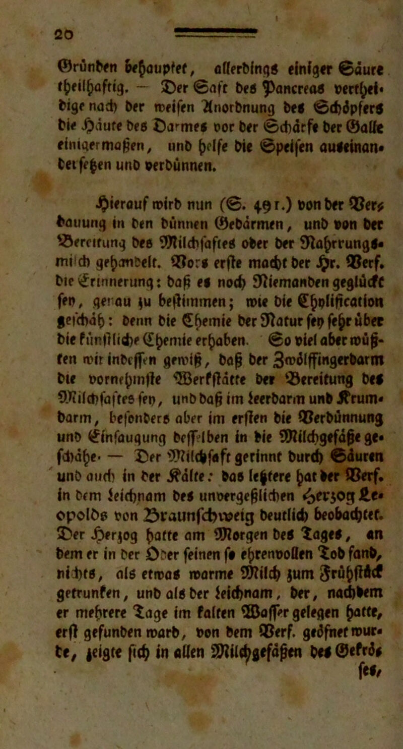 ©rünben behauptet, alferbingl einig« ©dure tfceityafrig. — £)er ©aff bei ^ancreal vertief* bigc nad) ber weifen Tlnorbnung bei ©cfcdpferl bie $äure bei Dammes oor ber ©d)drfe ber ©alfe einigermaßen, unb (jdfe bie ©peif'en auleinan» bet fefcen unb oerbünnen. hierauf wirb nun (©. 491.) oonber 9$er* fcauung in ben bünnen ©ebarmen, unb »on b« '-Bereifung bee SWilchfafieS ober ber 9ia()rrungl* miid) ge^aubelr. 3?ori erße matbt ber £r. Q?erf. Die Erinnerung: baß ei nod) fftiemanben geglücfC fen, getrau $u beftimmen; wie Die E^plißcation feidvib: beim bie Ebemie berSftaturfepfe^rüb« bie fünfllidje <£^emie ergaben. ©0 viel aber müß- ten mir inbcjfen gewiß, baß ber 3wdlffingerbarm bie oornf()m|le s2Berfßdtre ber ‘-Bereifung bei 9Jiild)faffes fep, unb baß im ieerbarm unb JTrum» barm, befen&eri aber im erflen bie QBerbünnung unb Einfaugung bejfdben in bie SÜHilchgefdße ge» fd)d(>e* — 2>r Wilcbfaft gerinnt burd) ©duren unb and) in ber ^dife: bas Ie|fere fcatber SBerf. in bem Jeidjnam bei unoergeßlicben ^evjoglte» opolöp t*on 23i*aunfd>tt?eig Deutlich beobachtet. £>er Jperjog (jatte am borgen bei ‘tagel, «n bem er in ber Ober feinen f# e^renooflen $ob fanb, nid>fi, als «mal marme 9)?ilcb jum 3rü^f?4cf getrunfen, unb all ber ieicbnam, ber, nacbbem er mehrere $age im falten 3Bafl>r gelegen (>atte, erjt gefunben warb, oen bem 95erf. gedfnetrour« De, |eigte fief? in aüen SJiil^gefdßen bei ©efrdi