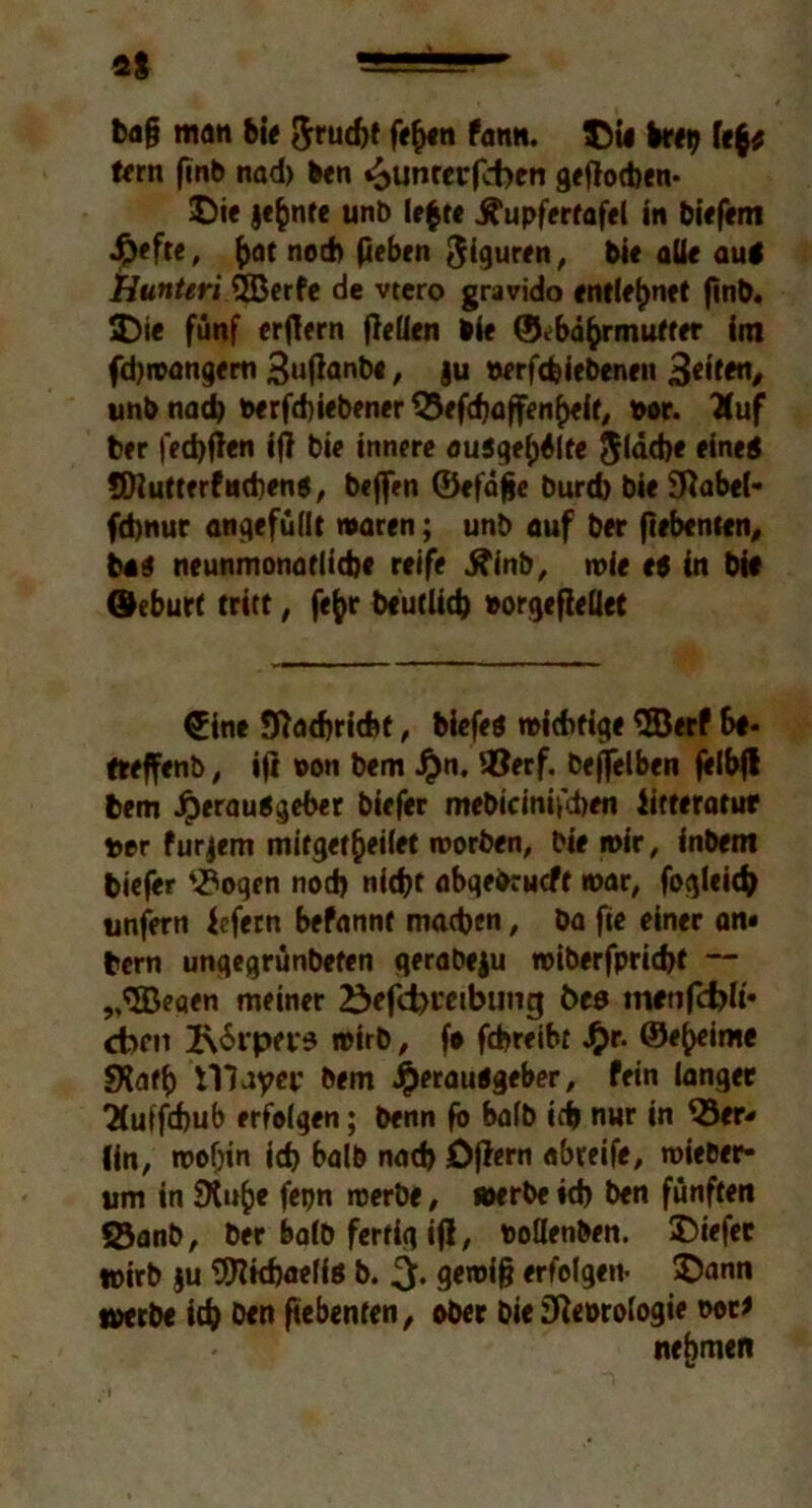 ba§ man bi« ftrudjf fefyen fann. Die bret) fe$; fern finb nad) Den <>unrerf<ben gePocben* Die jefcnte unb le$t« Äupfertafel in biefem Hefte, &at nod) peben Figuren, bie alle aut Hunteri 3Berfe de vtero gravido entlehnet pnb. Di« fünf erpern pelien bie ©ebä^rmutfer im fdjwangem SuPanb«, ju »erfcfeiebenen unb nach berfdpebener 33efd)affenheit, »or. Tfuf ber fedjpen ifl bie innere ou5gef)Slte Jldcpe eine« SDiutterfncbens, beflen ©efäpe burd) bie SRabel- fcbnur angefüllt waren; unb auf ber pebenten, b«$ neunmonaflidje reife tfinb, wie et in bie Öeburt tritt, fefcr beutlid) »orgepellet £ine fftadjricfcf, biefet wichtige SBerf fteffenb, ip ©on bem Hn* lOerf. befjelben felbfl bem Herausgeber biefer mebicinifcben iitteratur twr furjem mifget^eiiet worben, bie wir, inbem biefer 3?ogcn nod) nicht abqefrrucft war, fogleich unfern Jefern befannt machen, ba fie einer an« bern ungegrünbefen gerabeju roiberfpridjt ~ „SBeaen meiner 23efd)t'cibung öes mttifcfrK« cbm 2\6rpa-9 wirb, fo fcbreibt Hr- ©e^eime SXafh VHayei' bem Herautgeber, fein ianger 2(uffcf)ub erfolgen; benn fo halb ich nur in 33er- (in, wohin td> halb nad) Opern abreife, wieber- um in $Xu()e fepn werbe, »erbe id) ben fünften 33anb, ber balb fertig ip, ©oöenben. Diefec wirb ju 9ttkf)aeffs b. geroip erfolgen- Dann werbe itfc Den pebenten, ober bie Sfteorologie ©ot* nehmen