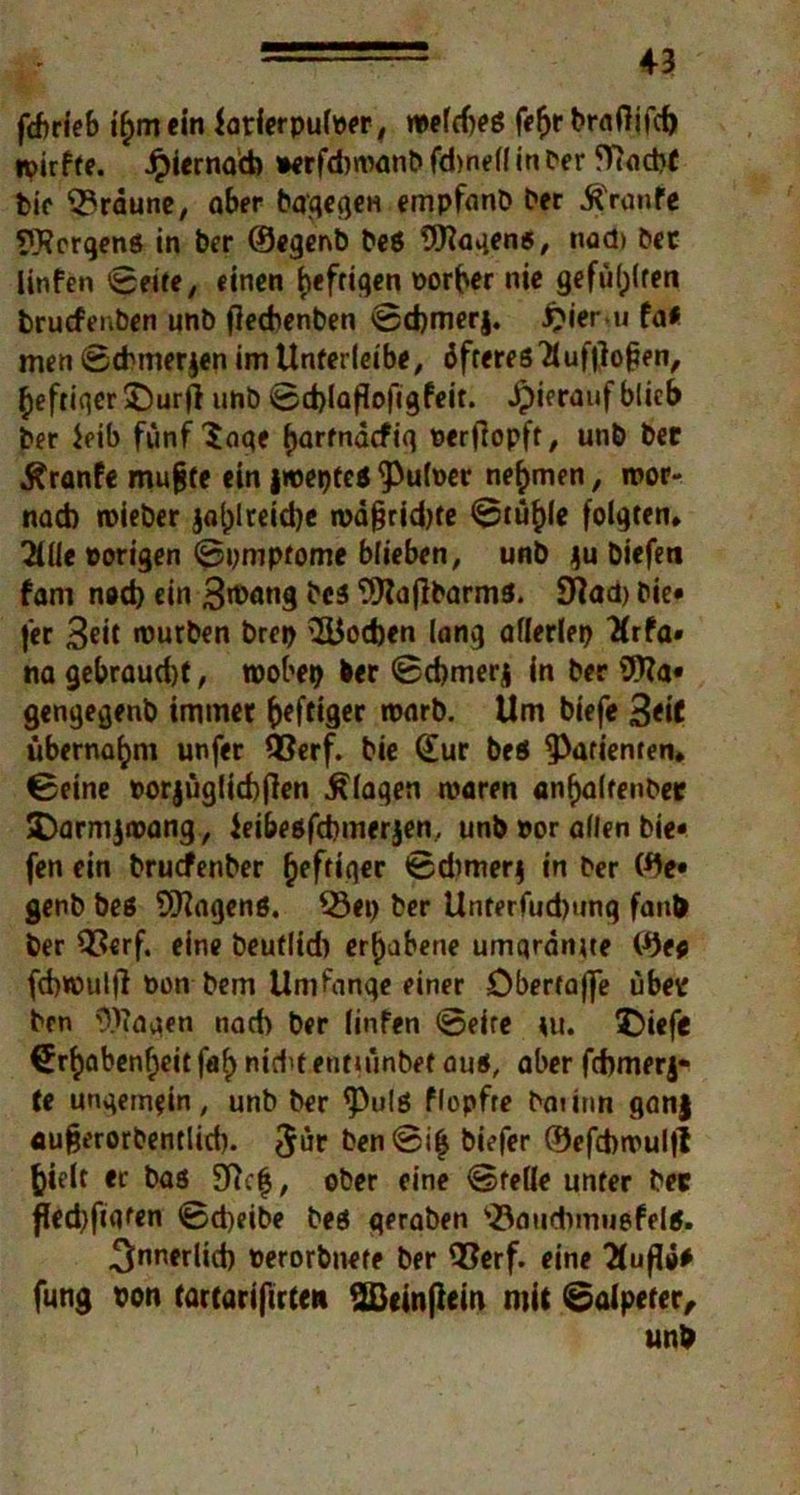 fcftrieb ifym ein iarierpuloer, weldjeö fefjr braftifd) tpirfte. Jpiernad) »erfduvanb fdmelf in Per fftocbt bie braune, aber bagegeu empfanb ber Traufe Wcrgenö in ber 0egenb be$ Wagens, nad» bet linfen Beite, «inen heftigen oorber nie gefüllten bruefenben unb fieebenben 0d)merj. £ieru fa# men Scbmerjen im Unferleibe, öfteres2luffio{ien, heftiger ©urfl unb 0d)laflofigfeit. hierauf blieb ber Jeib fünf 3flqe (jarfnaefiq oerjlopft, unb ber ^ranfe mufjte ein jweptes tyüboev nehmen, roor- nad) roieber jal;lreid)e n>a§rid)fe 0tüf)le folgten* 2ille porigen Symptome blieben, unb ju biefeti fam nod) ein 3roang bcs Wajlbarms. 9}ad) bie« fer Seit mürben brep 2Uod)en lang afierley 2(rfa» na gebraud)f, roobep ber 0d)merj in ber Wa« gengegenb immer heftiger warb. Um biefe 3<i* übernahm unfer Q3erf. bie dur beö Patienten* 0eine porjugliebflen Klagen waren an^altenber SDarmjwang, ieibeöfdimerjen, unb Por allen bie« fen ein bruefenber heftiger 0dimer$ in ber 0e« gerb beö Wagens. Q3ey ber Unterfud)ung faub ber 93erf. eine beuflid) erhabene umqranue 0e* fdjmuljf Pon bem Umfange einer öbertaflfe über ben Wagen nad) ber linfen 0eite tu. ©iefe drf)abenf)eit faf> nidit entumbet aus, aber fcfomerj* te ungemein, unb ber <Pulß flopfte baiinn ganj aufjerorbentlid). 5ür ben0i£ biefer 0efd)wul|l foielt er bas 9?ct$, ober eine Stelle unter bet fled)fiqfen 0d)eibe bes qeraben )23aud)muefelß. 3nnfrlid) Perorbnete ber 93erf. eine flufli* fung pon tartarifirte» 2Beinftem mit Salpeter, unb