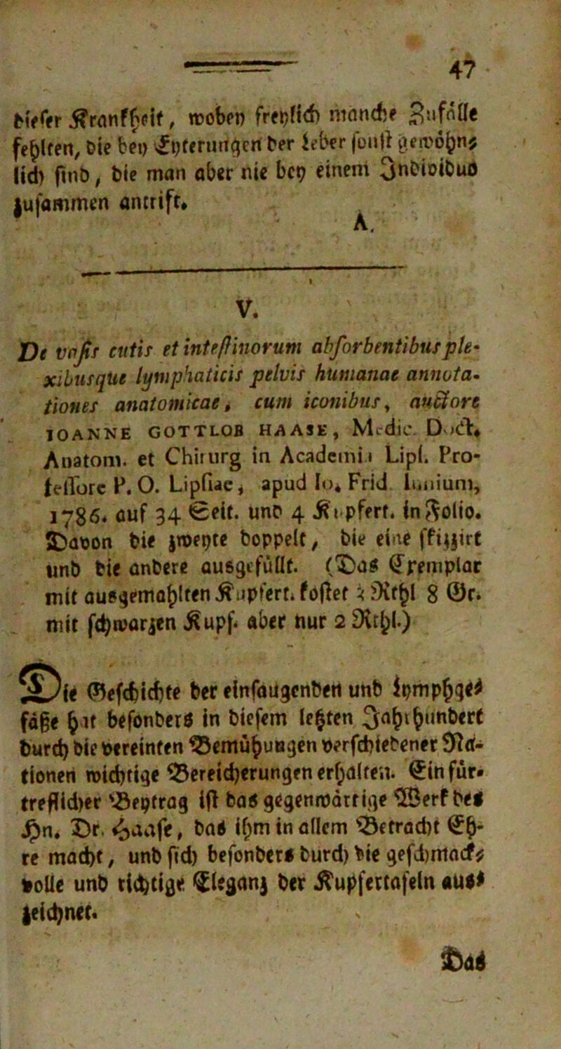 h>fer , n?obrn frepfid) ninndif 3:ifnlle fehlten. Die bei) ©pferungert Der ie&er fontf geroöfcn* lid) fmb, Die man ober nie bet) einem OnOiotouö jufommen antrift» V. De wfir eulif et int eff ino rum abforbentibufple- xibusque lymphaticis pelvis hümanae annota- tiones anatomicae, cum iconibus, anäort IO ANNE GOTTLOB HAASE, Mcdie DodV* Anatom, et Chirurg in Academii Lipi. Pro- felTorc P. O. Lipfiae* apud Io* Frid luniurn, 1786* auf 34 Seit, unb 4 .ftt pfert. inftolio. 2)apon bie jroepte Doppelt, Die ehre fftijirt nnb bie anbere auegcfüUt. (£}a$ ©remplar mit auegemafjlten ^nplert» füllet * 8 ©r. mit jdjtvarjen £upf< aber hur 2 £> ie (fyfdjidjte ber einfaügcnbeti unb iympfyqtf fd§e fcit befonberö in biefem lebten Rimbert burd) bie vereinten SBemü^utagen oerfebtebener Na- tionen roid)ti^e 53ereid)erungen erhalten, ©in für. treflidjer 'iiepfrag i|l ba« gegennödtrige $Berf bei Jpn. 5)r. «oaafe, bai tym in allem ^Befracht ©&- re mad)t, unb fid) befonberi burd) bie gefdjmacf* *oüe unb tintige ©leganj ber Äupfertafeln au** jeid)net. toäi