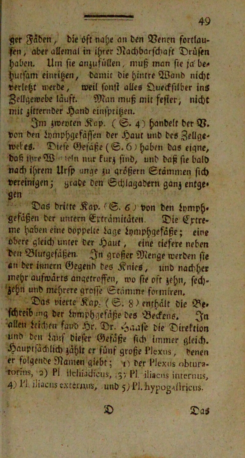 ger $<iben, bie Oft nalje an ben Offnen fortlau- fen, aber allemal in i^rer 3?ad)barfd;.aft 3>üfen Jf)abcn. Hin fie arijufüllen, mu§ man fie jabe* £utfam einriljen, bamit bie b>ir.rre Wanb nid)t »erlebt werbe, weil fontf alles O.uecffilber ins SeUgewebe läuft. Wan muß mir fe|ler, nicht mit jitternber Jpanb cinfprifjen. !$m jwepren ^cp. ( 4) ^anbelf ber ©. ton ben h)mpf)gefdf]en ber Jpaut unb beg Selige- weleg. 3>iefe ©efaße (©. 6; f)aben bas eigne, baß ihre W • ?eln nur furj ftnb, unb baß fie halb nad) ilnem Urfp unge $u qroßern Stämmen fid> »ereinigen; grabe ben Sdjlagabern ganj enfge* gen £>as brtftc .ftap. (0. 6) ton ben Jt>mp(j. gefäßen ber untern Spträmifäten. $>ie £ptre- me haben eine Doppelte Jage $pmp£gefdße; eine obere gleid) unter ber Jpauf, eine tiefere neben beit Blutgefäßen. 3n großer Wenge werben fie «n ber innern ©egenh bes ^nieg, unb nachher me^r aüfmärtö angetroffen, wo fie oft $ef;n, fed)- 5e^n unb mehrere qroffe Stämme formiren. r $>as inerte ^ap, (0.8) enrhält bie Be» fd)reibwq ber iirmpljgefäße beg Bedien*. ^n ollen feidjen fartb £r. Tür. ^aafe bie SireftTon imb ben iaitf biefer ©efoße fid> immer gleid). •yauprtaddid) jä^U er fünf große Plexus, benen er folgenbe Manien giebr; >n ber Plexus obtura- torins, 2) PI ildiijijicus, ,g> PI iliacns internus, 4) ^ 1' iliacns extdmis, unb 5; PI. hypog-dlricus.