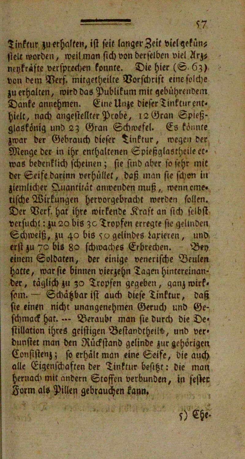 f7 Sinftur ju erhoffen, ij] feit langer Seit bielgefün* fielt worben, roeil man fid) »on berfelben Diel 21rj* mpfrdfte toerjptedjen fpnnte. 3)ie hier (0. 63) Den betn Qtferf. mitgetheüte Q3orfd)rift einefcldje juerhalten, wirbbas 5)ublifum mit gebührenbem £>anfe annehmen. <jineUn$e bicferSinfturent* hielt, nad) angefleflter £>robe, 12 ©ran ©piefj- glasfonig unb 23 ©ran 0d)a>efel. €s fännte jroar ber ©ebraud) biefer Sinftur, wegen ber SDienge ber in i^r enthaltenen ©pieftglastheilect* was bebenflid) fdjeinen ; fie fmb aber fo f'e^r mit ber 0eife barinn »erhallet, bafj man fie fdjon in $iemlid)er O.uantirat anwenben mufj,, wenn eme« tifdje SSBirfungen ^ert>orqebrad)t werben feilen. SDer 53erf. hat ihre wirfenbe ^raft an fid) felbfl »erfud)(: ju 20 bis 3c tropfen erregte fie gelmben 0d)weifj, ju 40 bis sogelinbes iajrieren, unö. er)] ju 70 bis 80 fdjwacpes ©rbreeben. 'Q3«t> einem 0olbatcn, ber einige »enerifebe beulen hatte, war fie binnen »ierjefjn Sagen hintcreinan- ber, tdglid) §u 30 Sropfen gegeben, gatij wirf» fern. — ©d)d|barijl auch biefe Sinftur, bafj fte einen nid)t unangenehmen ©erud) unb ©e- fd)ma<f hat* — beraubt man fie burd) bie £)e* fiülation ihres geizigen $3eflanbtf)eilt, unb »er* bunilet man ben Diücffianb gelinbe jur gehörigen ©onfiflenj; fo erhalt man eine 0eife, bie aud) alle ©igenfdiaften ber Sinftur befi|t: bie man hernad' mit anbern ©toffen »erbunben, in fejiec $orm als Rillen gebrauten fann» 5)€§e.