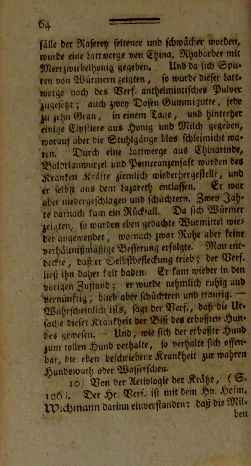 falle bcr 0vnfere«> felrener unb fcfewacf)«* worben, n>urbe eine iattwcrgc von @£ina, SKljabarber mit Weerjwiebdtiomg gegeben. Unb ba fid) ©pu* ten t»on Türmern geigten , fo würbe bicfer iatt* merge nod) bes QSerf. ant&elmintifd)e* ^ulver jugefefct; aud) jwep ©ofen (Summigutte, jebe ju jebn ©tan, in einem tage, unb fcihterfcet einige (Ppfhere au* £onig unb Wild) gegeben, worauf aber bie ©Umgänge bie* fd)leimid)twa* rtn. ©urd) eine iattroerge au* (£l>inarinbe, *8albrianwur$el unb ^eineranjenfaft würben be* «K’ranfcn Tratte jiemlid) wieber^ergeflellf, unb er feibft aus bem iajatef^ entlaßen. €r war aber mebcrgefd)lagen unb fd)üd)tern. 3ibe& 3aj>* je barnad) fam ein 35ucf»aü. ©a fid) SÖJurmer geigten, fo würbe« eben gebadete Wurmittel wie/ feer anqewenber, roornad) jwar 9\u^e aber feine verhältnismäßige $k|Terunq erfolgte. Wan ent* feecfte, baß er ©elbßbeflecfung trieb; feer ®erf. Iie|4 ihn baljer f«lt baben. @r fam wieber in ben torigen Bufrnnb; er würbe ne&mlid) ru&ig unb Vernünftig, blieb aber fd)üdrtcrn unb traurig. — Wahrfdteinlid) ifls, fagt bcr Qtferf., bajrbie Ur« fad'/bicfer Äranft)* &«r crb°ftrcn ^un' bes gewefen. - Unb, wie fid) feer erbose £unb »um tollen £unb »erhalte, fo verhalte fid) offen* bar, bk eben betriebene ranffceit jur wahren .ftunfeewurh ober 3ßafferfd)eu. io) Q3on ber Ätiologie ber tfräle, («>• icö). ©er £r. W. W mit bem #n. £owt. VPi4>mann barinn einverßanOen: feafj bie Wu»