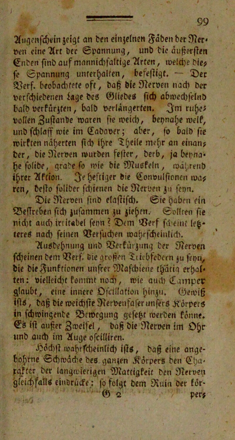 tfugonfcftein jeigf an ben einjelnen ^dben b^r 97ec* tten eine 2(rt ber Spannung, unb bic dufjerffen (£nben ftnb auf mannid)faltige Tlrfen, roe!d)e bie* fe ©pannung unterhalten, berefiigf. — ©ec £}erf. beobadrfefe oft, bafj ble ffterven nach ber verfd)iebenen Sage bes ©liebes fid) abwed)felnb halb verfügten, halb verlängerten. ruhe* vollen £u|}anbe waren fre meid), bepnaf;e weif,, unb fddajf wie im (Eabaver; aber, fo halb fic wirften näherten fid) if>re ©;iei(e mehr an einan? Der, bie Nerven würben fetter, berb, ja betma* hefoiibe, grabe fo wie bie 9)?ußfeln, wal/mb ihrer 2if(ion. $c heftiger bie Convulftonen roa* ren, befio foliber fd)ienen bie Heroen ju fepn. ©ie Heroen ftnb ctafiifd). ©ie haben ein 53effreben fid) jufammen ju $ieh?n. ©ollten fie ntd)t aud) irritabel fepn ? ©cm ‘-Öerf fdreint |e|- tereS nad) feinen QJerfucben roahrfcheinlid). TtuSbehnung unb QSerfurjung ber fernen fdjeinen bem Q3erf, bie großen ©hbfebern $u fepn, bie bie^unftionen utifrer s2ftafcbiene th'dria ert)oi‘ ten: vieüetd)t fomtm nod), wie aud) Camper glaubt, eine innere Ofciflafion h‘nju* ©ewi§ ifl«, bafj bie weichfre Sfterveufaferunferß Körpers in fdjwingente Bewegung gefegt werben fonne. ^8 ift aufier S^eifel, bofi bie Serben im ©hr unb and) im ’Huge ofdfliren. •fcödrjl roahrfd)einlid) i|7s, bafj eine ange* bof)rne ©d)wäche bes gatten Körpers ben (£[;«* pgffcr ber langwierigen 9)?at(igfeit ben fernen gleichfalls einbruefe: fo folgt bem Duiin ber för> © 2 per#