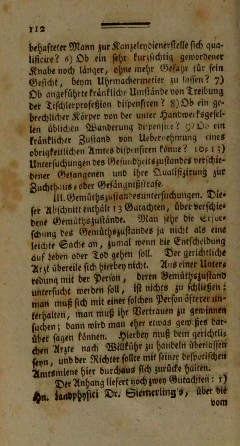 be^aftefer $ur jtünjelcpoienerjMteftcb qua- Kificirc? «) Db ein fe^t furifiditiq geworbener tfnabe noch langer, oipnc mein: ©eflfcr für fein 0e|ld)t/ beijm U^rmacbcrmefier ju laffen? 7) £)b angeführte franfliche Umftdnöe uon Sreibung Der $ifd)lerprofe§ion bifpenfiren i 8)Ob ein ge- brechlicher Körper oon Der unter £anbmei fögefel- len üblidien Säuberung b Upen ft re '< g)£)v etn frdnflid)er ^uftanb oon Ueberuehmung eine« obriqfeitlid'en Untres bifpenfiren fdnne ? 1 0* 13) Untcrfudjungen Des (%funbheit*iu|}anbr< t>etfd)ie- bener ©etonqcnen unD i^rc Cluaiiftjicung jür Sud)tlv.us« ober ®efamtnt§|hafe. UI. (öemüth8j'‘Unr^esunterfud)ungen. tie- fer abfd)nitt enthält 13 ©utadjten, überöerfcbie* bene ©emütljßjutfdnbe. 9)ian fcfec Die enor* fcb.mq beS ©emüth«jujbnbes ja nid)t als eine leiste ©ache an, jumal wenn Die £ntfd)elbung auf ieben ober Xob gehen foll. ®?r gerid)tlicbe 7(r\i übereile ftcb h^b nicht. 2i«S einer Unter* tebunq mit Der ^erfon, beren ®emüth*Juffanö uhterfucbt werben folt, ifi nichts ju fdjliegen: man muß ftch mit einer folchen ^erfon öfterer un- terhotten, man mu§ ihr Vertrauen gu gewinnen fudjen; bann wirb man eher etivas gew.jjes Dar- über fagen fönnen. J?ierbet> mu§ Dem getic&tli; Am Ärjte nach SBHtführ ju honbeln überlaffch fenn, unbber dichter foBw mit feiner befpot«fd)eit Amtsmiene hier Durchaus (td) jurüefe hotten. £>er Anhang liefert noch jn>ep ® utadjren: 1J £n. fc*WW »'• 6«m«iing»,