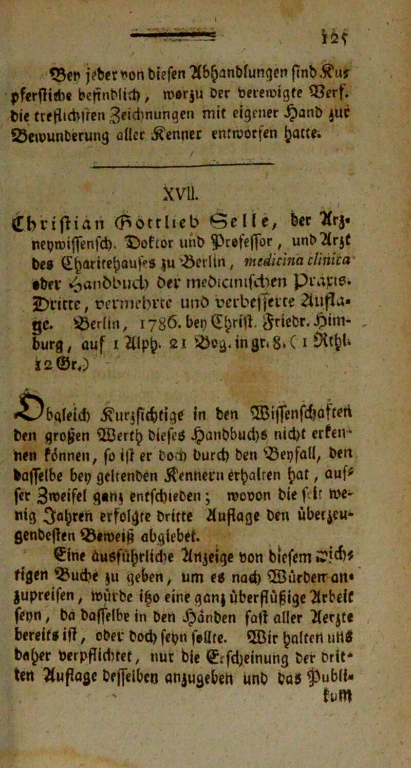 <23en jeterbon tiefen 'übljanblungen fmb.^uj pferftitbe bc|inMict>, n>»r§u Der bereinigte 93erf. tie treflidjffen ^eidwunqen mit eigener ^)anb jur SÖeiüunterung aller Kenner entworfen ijatte. XVII. Cbviflian (piottlieb Belle, feer Tfrj. neptbiflfenfd)- '©oftor unb 93r©feffor, unfXrjt tes GL§ariref)aufeS '-öerlin, medicina clinica •bei* £anöbucb öer meöicmifdben piane* dritte, rei’nifbvce unö uerbcffetce 2iu|da» ge. Berlin, 1786. bei) ©f>ritf. $riebr. Him- burg , auf 1 &lp&. 21 '-ÖDg.ingCi8^C 1 iXt&U I2©r«) *Öbqleid) 5?ur$fidjftgtf in ben ^Biffenfc&ofteti ten großen Qöertf) biefeö Jjanbbud)8 nid)t erfetv* tien fronen, fo i|i er Dod) burd) ben QJepfali, ben baflelbe bei) geltenben Rennern ert>alrcn t>at, auf* fer 3weifel g»n$ entfd)ieben; rcobon bie feit we- nig 3flbrci1 erfolgte Dritte Auflage ben uberjeu- genbetfen ’sßeibeift abgtebef. ©ine äusfu^rlidie Knjeige bon biefem figen v2?ucbe $u geben, um ei nad) ©ürberran» jupreifen, würbe itjo eine ganjuberflüfiigeTirbeiC fepn, ba baffelbe in ben J^änben fall aller Xerjte bereif« iff, ober bod> fepn feilte. QBir galten utt« bfl^er berpfiidttet, nur bie ©rfdjeinung Der brit* tert Auflage Oejfelbcn anjugebeh unb ba5 $ubli»