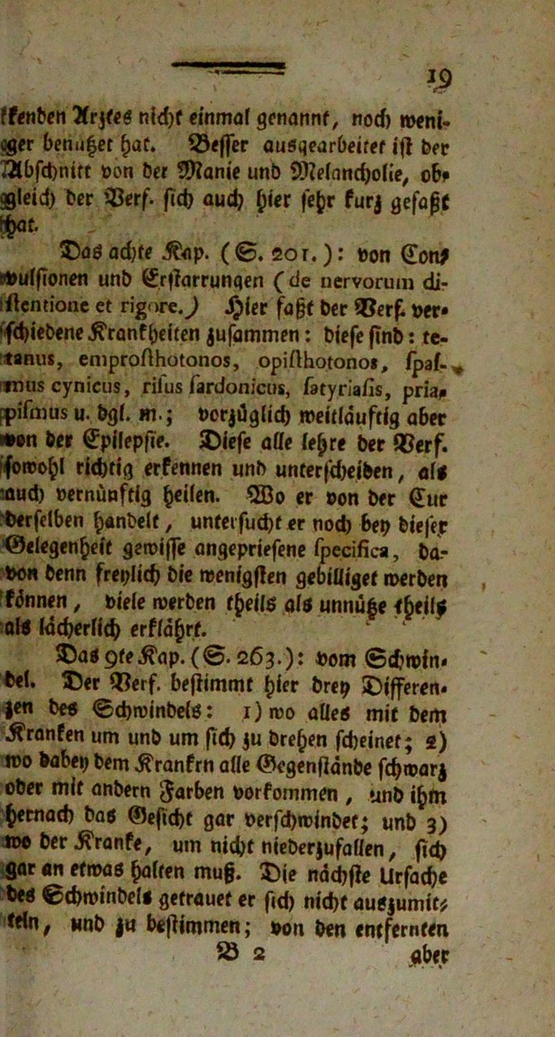 » ff^nbcn Ärjtes nld)f einmal genannt, norf) roeni- cger benu$et (jat. 23effer ausqearbeifet tfl Der TÄbfcbmrt »on Der Sttanie unb 9fteland)olie, ob* ggieid) Der ißerf. fid) aud} £ier fe&r furj gefaßt #at. ®aö adjte i&ip. ( ©. 20 r.): »on (Ton; tfculfionen unb {Jrfiarrunqen (de nervorum di- iftentione et rigort.J Jjiet faßt Der »er» 'fd)iebene $ranf beiten jufammen: biefe finb: te- tanus, emprofthotonos, opifthotonof, fpaf-* mus cynicus, rilus fardonicus, fatyriafis, pria* fpifmus u. bgl. m.; »crjdglid) »eitlduftlg aber wen Dev (Jpilepfie. SDiefe alle leb re bet QSerf. fforoo^l ridnig erfennen unb unterfdjeiben, alt •nud) »ernünftig 2Bo er »on Der (Jur Derfelben b«nbelf, unfei fud)f er nod) bep bte|>r ©elegen^eit geroijfe angepriefene fpecifica, ba- »oh Denn freplid) Die wenigen gebiüigef werben fdnnen, »iele werben tfreilt alt unnüfte fbeif* al« ladjerlid) erfla(jrf. IDa« 9fr .ß'ap.(@. 263.): »om (Sdjwin* Del. 55er H?erf. benimmt fjier brep >Dl’fferen« |en De« <£d)n>inbel«: i)rao alle« mit Dem ^ranfen um unb um ftd) ju Dreien fdjeinef; 2) nu> Dabep Dem ^ranfrn alle ©egenfldnbe fdjwarj ober mit anbern Farben »orfommen , unb t£>m ^ernad) Da« ©efid)t gar t>erfd)roinbet; unb 3) n* Der ^ranfe, utn md)f nieberjufaden, jtd) gar an etwa« galten muß. $)je nddtfe Urfacße De« etbwinbel« getrauet er (id) nid)f auejumit* te*ne unb |« bejlimmen; pon Den entfernten