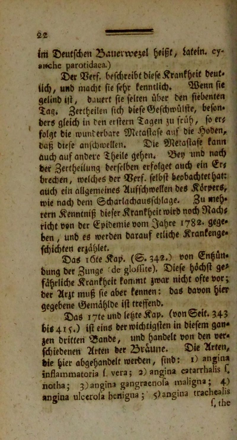 {m Deutfchen 23*stiem?e$el frißt, latein. cy- artche parotidaea.) Der 95erf. befd)reibtbiefe£ranfheit beut* Ud), unb mod)f firf^ fenntlid). ^Lßcnn fi€ gelinbili, bauert fie feiten über ben ftebenten *£ag* 3ettj?eilen fid) tiefe ©efchmülite, bejbn* berS gleid) in ben erftern 'jagen $u triif), fo er; folgt bie munberbare SRctafiafe auf bie .£oben, baj? btefe anfchmellen. Die ©ietaflafe fann äud) auf anbevc K^eile gefjen. s-öei) unb nad) ber 3crf(?eüun3 berfelben erfoiget auch rin brechen, roeldjes ber ®erf. feibfi beobachtet ^at: öitd) ein allgemeines 2luffd)roeffen beS 5?<5rperS, roie nad) bem ©tbariachauSfdjiage. 3U tern tfenntnif? biefer ^ranf^cit roirb nod) 9^ad); rieht ben ber ^pibemieoom 3abrc 178*- 9c3e# ben , unb es »erben batauf etliche Üfranfenge* fd)id)trn erjaget. Das i6te tfap. (©.34*-) »on«!“«* bung ber 3unge ' de gloiTite), Diefe tpöcf^fl ge* fdbrliche ^ranf^cit fommt jmar nid)t oftebor; ber 2lrjt mu§ fie aber fennen: baS banon fcter gegebene cSemahibe i(l tteffenb. Das i7fe unb lefte Ä'ap. (»on ©eit. 345 bit 41 f.) i(i eins ber mich tig(len in biefem gan» jen britten «anbe, unb ^anbelt pon ben oer- fchiebenen Wirten ber 23vaune. Die “Ärten, bie hier abgefjanbeit merben, finb: 1) «ngma inflammatoria f. vera; 3) angina catarrhahs 1. notha; 3)angina gangraenofa maligna; 4) angina ulcerofa benigna; 5) angina trac^tf