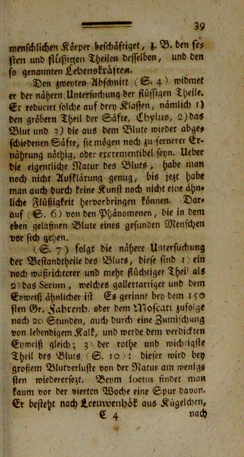 menfchlidjcn Körper fecfcliöffiqcf, j. 03. ben fet ficr» unb (lufjtgen ^feilen beffelbcn, unb ben fo genannten ^ebensfraffeii. 3>n jtnenfen Mbfchnitt ( ©. 4) mibmet er ber nd^ern Unterfuchung her flü||tqen £i)eile* €c rebucirt folche auf bret) klaffen, ndmlid) 1) ben grobem ^etl ber ©öfte, t£byliiß, 2) baß 23lut unb 3) bie auß bem 05lufe roieber abge* fchiebenen ©dfre, ftc mögen nod) $u fernerer ^r- nafcrung nötljig, ober epcrementibel fepn. Uebec bje eigentlidje jftatur beß OJlufß , fcabe man nod> nid)t ^ufflarung genug, bis je$t ^abe man aud) burdb feine 5fun|l nod) nicht eine dfjn» Ud)e glüßigfeit tyernorbrinqen fönnen. 3)ar* auf (0. 6) non ben ^)(}dnoinenen, bte in bem eben gelaßnen 03(ute eineß gefunben 9}?en!d)en »or ftd) geben. (0. 7 ) folgt bie nähere U'iterfuchung fceu 03eftanbt£eile beß 03lutß, biefe finb nein nod) n>u§rid)terer unb mef)r flüdyfiger S^ei’ al5 2) baß Serum , roelcheß gallertartiger unb bem (Emvetfj dt)nüd)er itl (£s gerinnt ben bem 1 fo fien ®r, ^abrenb. ober bem tTiofcati jufoige nad) 20 ©tunben, aud) burd) eine 3wrn*?^un3 non lebenbigem ^alf, unb tnerbe bem nerbteften <£pit>ri§ gleich; 3 ^ ber rot^e unb toidKiqtfe $(>eil beß OMutß (@. 10 >: biefer wirb bep groftem OMutoerlujle non ber Statur am wenige (len ioiebererfe$t. 03e»m foetus Hnbet man faum nor ber nierten Oßocbe eine ©pur bauen, befielt nad) Jteeuwenl)$£ auß ^ügeldjen, € 4 nad)