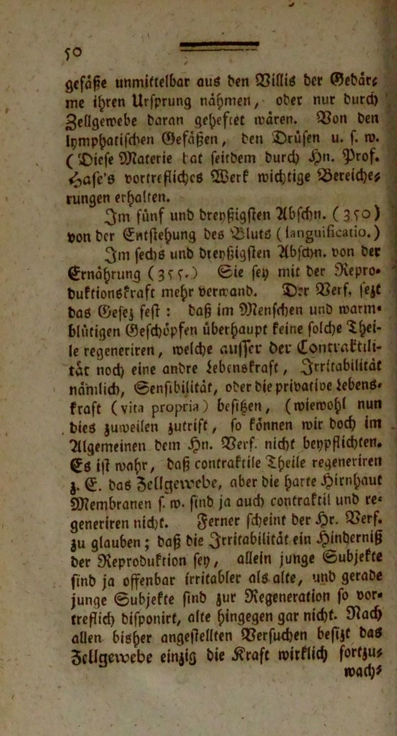 gcfdß« unmittelbar auß ben QSifliö ber ©ebar* mc ilprcn Urfprung nähmen, ober nur burct) >$ellgemebe baran geheftet mdren. Q3on ben Ipmp^atifdtfn ©efdßen, ben 'Drüfen u. f. tu. ( £)icfe Materie tat feitbem burd) #n. ^rof. <^afc’6 Portrfpidjcö 2Berf roiefetifle 23ereid)e* rungen erhalten. fünf unb brepßigfien ?(bfd)ti. ( 3fo) ton ber (£ntfiel)ung beß s.£lutß (tanguificatio.) 3m fed)ß unb biepßigßen Tfbfdm. t>on bet @rndf)rung (3^5.) @ie fep mit ber Depro» buftionßfraft me£r uertranb. $D?r Q$erf, |ejt baß ©efej fefT : baß im 9J?enfd)en unb tuarm« blutigen ©efdjopfen überhaupt feine fold)e X^ei- le regeneriren, toelcße aujjci* bet* tEontvaftili- tut nod) eine anbre üebensfraft, 3rr»fa^ditdt namlid), 0enfibilitdt, ober bieprioatioe iebenß« fraft (vita propria) beßfjen, (roieroo^l nun bieß juiueilen jutrift, fo fonnen mir boeß im Tllgemeinen bem #n. QSerf. nicf)f bet?pßid)ten. Sß iß mafir, baß contraftile ^f)eile regeneriren (£. baß Sellgeivcbe, aber bie f)arte $irnf)<mt SDembranen f'tu. finb ja aud) contraftil unb re« generiren nid)f. ferner fd)«nt ber £r- ®erf* $u glauben; baß bie 3rritabilitdt ein jpinberniß ber Deprobuftion fep, allein junge ©ubjefte finb ja offenbar irritabler als alte, unb gerabe junge 6ubjefte finb jur Degeneration fo oor- treßid) bifponirt, alte hingegen gar nid)t. 9M> allen biö^er angeßellten Q3erfud)en befijf baß 5cUgevoebe einjig bie Äraft nwflitf) fortju# «uadj*