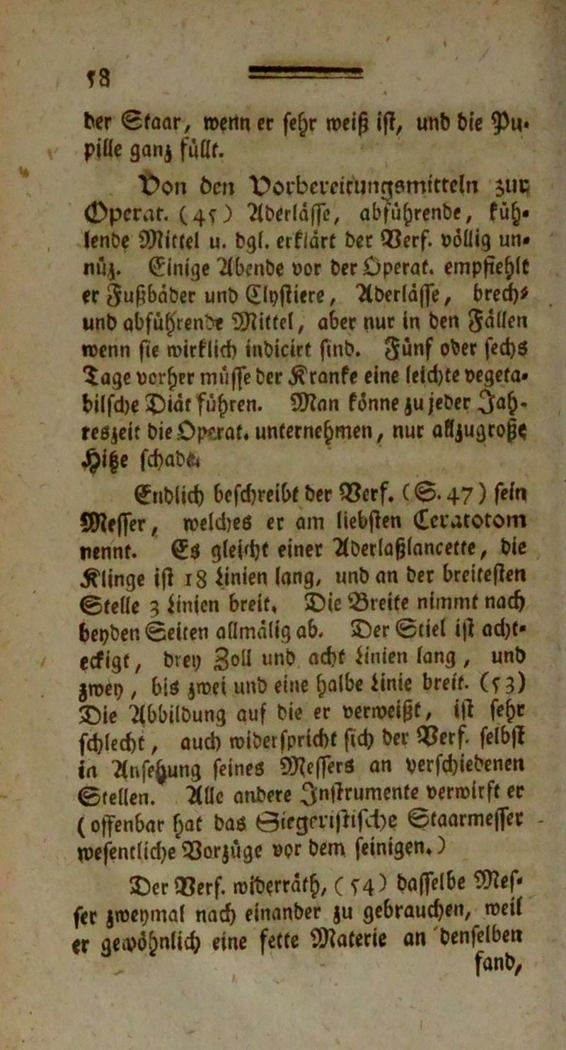 T8 ber Sfaar, wenn er fefjr noci^ iff, unb tx'e $«• piüe ganj fußt. t)on Öen l^oi'bcveifunnsmttrdn ^uc (Dpcrat. (4O 2lberläffe, abführenbe, ftih* Icnöe Spittel u. bgf. erflart bet 93erf. PoÜig un« nuf Einige ’iibenbe »or berDperaf. empfiehlt er ^nßbdber unb (Elpfiiere, Hbcrläffe, bred)* unb Qbfüffrenb« Riffel, aber nur in ben 3<5llen roenn fte roirflid) inbicirt finb. 3ünf ober feebs Sage verlier muffe ber $ranfe eine (eid)te vegeta» bilfdje 55iät führen. Sfftnn fönne ju jeber 3ah* tesjeif bieDp^raf. unternehmen, nur afljugropc Jpife febabe* (fnblicb bcfdjreibf ber Q5crf. C 0.47) fein SWeffer, weldjes er am liebflen deratotom nennt. (£$ gleißt einer 2tDerlafjlancette, bie klinge i|i r8 imien lang, unban ber breirefien Steile 3 iinien breit, SDie Breite nimmt nach bepben Seiten allmalig ab. 55er Stiel iff ad)t« eefigt, brep 3dl unb a#f *‘njen ^n3 / unl) groep , biö jroei unb eine halbe iinie breit, (f 3) £)ie ^ibbilbung auf bie er verroeifjf, itf fe^c fd)led)t, aud) roiberfpriebt fid) ber QSerf. felbfl in Ttnfehung feines S^efferö an verfd)iebenen Stellen. 2(lle anbere ^njlrumente »erroirft er (offenbar f;at bas 0irgm|tifd)c Staarmefler - n>efentlid)e 93orjüge vor bem feinigen*) 55er Q3erf. «viberräth, C T4> baffelbe OTef- fer jtvepmal nach einanber ju gebrauchen, tneii er gewöhnlich eine fette Materie an benfelbett fanb,