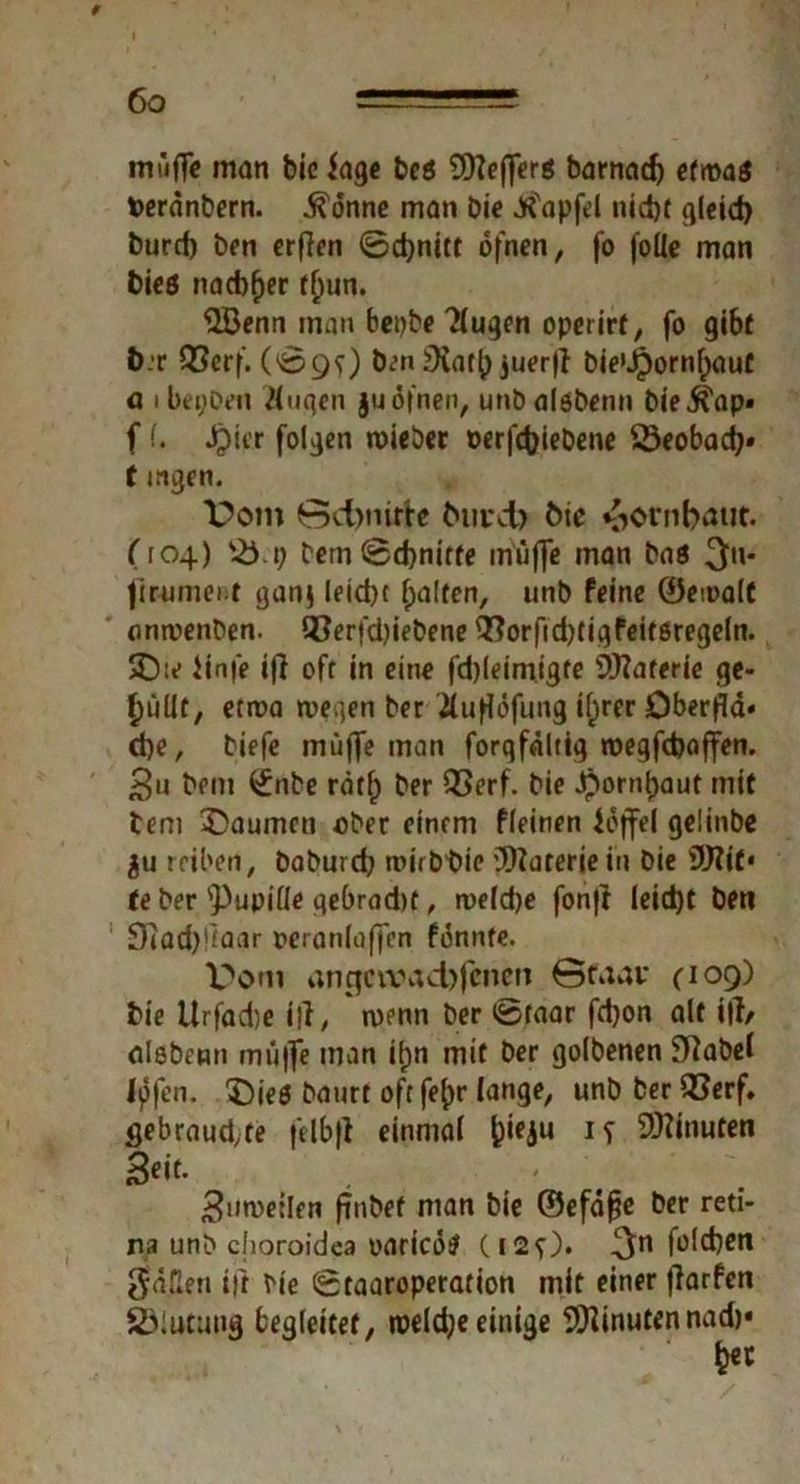 » mujTe man bic fage bcö SDTeffcrö barnad) etwas fcerdnbern. $6nne man bie Jfi'apfd nid)f gleich burd) ben crffcn ©d)nitt ofnen, fo foüe man Dies nachher tf)un. 52i3enn man benbe Äugen operirt, fo gibt t>:r QSerf. (©9O ben £Hat^ juerfi bie>J£)ornl)auf ö ibei;Den Äugen ju ofnen, unbalöbenn bieifap» f I. Jpitr folgen wieber oerfchiebene SSeobadj» t mgen. Dom 0d)nute Om:ct> fcte Hornhaut. (104) bern©d)nirte muffe man bas ^u- jiruniei t ganj leid)t Ralfen, unb feine ©ewalt onwenben. 93erfd?iebene 9!?orfid)tigfeifßregeln. 3D:c iinfe ifi oft in eine fd)leimigte Materie ge- füllt, etwa wegen ber Äufldfung ifirer öberfla* d)e, biefe muffe man forqfaltig wegfcfoaffen. Su bem ^nbe rätf) ber 93erf. bie Jborntjaut mit tem ^Daumen ober einem fleinen Joffe! gelinbe ju reiben, baburcfy wirb bie Materie in bie fJJ?it* te ber 'Pupille gebrad)t, weld)e fon|l leid)t beti Otad)fmar oeranlaffen fonnte. Dom anqctvad)fcnen 0caav (109) bie Urfadje i|i, wenn ber ©taar fdjon alt itf/ alsbenn muffe man ifjn mit ber golbenen Sttabel Ipfen. ^)je0 baurt oft fe()r lange, unb ber iCerf. flebraudyte felbfl einmal fcieju Minuten Seit- ' 3nweilfn ftnbef man bie ©efäf?e ber reti- na unb choroidea oaricds (120* 3n fold^cn fällen ift bie ©taaroperation mit einer fiarfen SÖlutung begleitet, weldjeeinige Minutennad)« h«