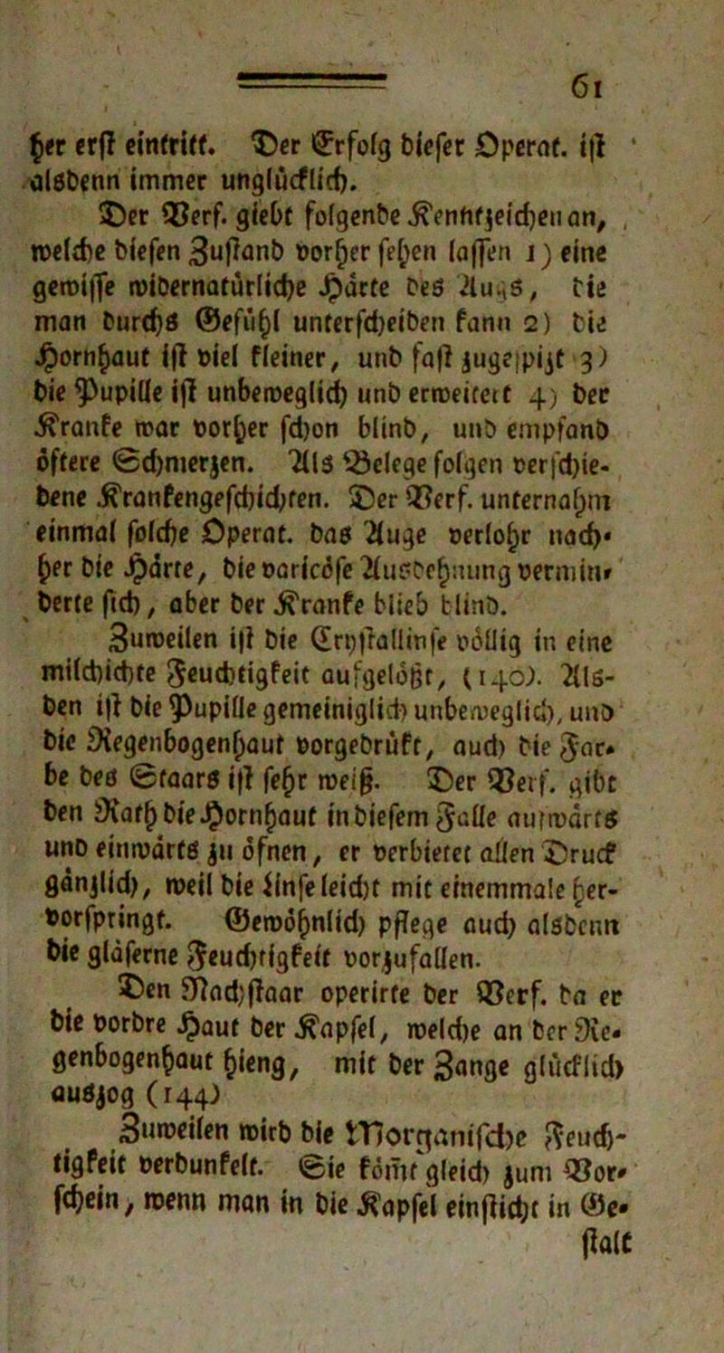 $er erf! einfriff. ©er ©rfolg biefet Operaf. i|l alsbenn immer unglüeflid). ©er 93erf. giebt folgenbe ^cnfifjeirfjcu an^ weld)e biefen 3u|tanb Porter fel;en (affen j)eine geroijfe wibernatürlid)e Jpdcte Des 2lugß, Die man Durchs ©efü()( unterfd)eiben fann 2) Die Jpornf)aut iff Piel ((einer ^ unb fafl jugeipijt 3) bie Pupille ifl unbeweglich unb erweitert 4) ber Traufe mar porter fdjon blinb, unb empfanb öftere ©djmerjen. 3Us Belege folgen oer|d)te- bene .ft'ranfengefd)id;ren. ©er Q^erf. unternahm einmal folcfje Dperat. bas Xuge Periode nad)« £er bte Jparre, bie oaricöfe 2(usbe(jiuing perminr berte fid), aber ber j^ranfe blieb blinö. 3uweilen i|i bie (Erpfiallmfe i>oUig in eine mi(d)id)te 5cud)tigfeit aufgelöst, (140). 2lls- ben iji bie Pupille gemeiniglich unbeweglich, unb bie Diegenbogen()aut oorgebrüft, aud) bie fiat» be bes ©faars i|( fefjr weiß. ©er Q}erf. gibt ben 9varf)bieJ£)ornf)auf inbiefem^alle aurmarts unb einwärts 411 öfnen, er Perbietet allen ©ruef gänjlid), weil bie (infeleidK mit einemmale per- Porfpringt. ©ewöfmlid) pflege aud) alsbentt bie glaferne ^eudjtigfeit oorjufallen. 5)en 37od;flaar operirte ber Q^erf. Da er bie Porbre £aut ber .ftapfel, roeldje an ber Die« genbogen^aut f)ieng, mit ber 3ange gfücflid) auöjog (144) 3»n>eilen wirb bie rnorrjanifefoe fteutfj- tigfeit Perbunfelt. ©ie fömt gleid) jum Q3or» fdjein, wenn man in bie tfapfel einjiiebt in ©e-