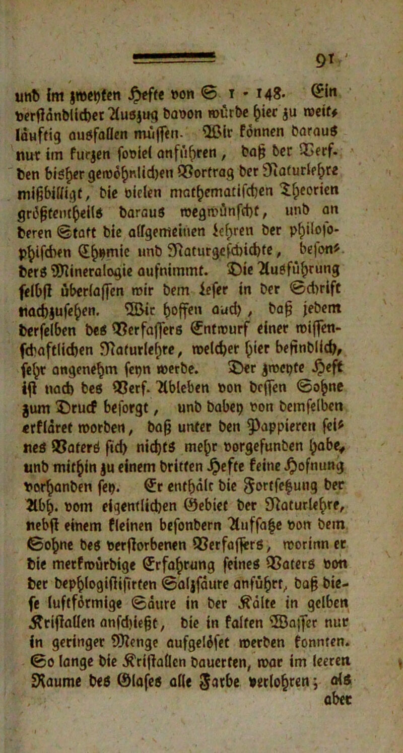 unb im jn)et)fen $tfte non S t • 148- @Mn terflönblicber 2luß$ug baoon mürbe hier ju metf* läuftig außfaöen muffen- s2ßir fonnen barauß nur iin furjen fooiel anfüfjren , baf; ber QSerf. ben bisher getDohr.lidjen QSorfrag ber SKaturlehre mißbilligt, bie Dielen mathematifdjen £heor*en grdfjteutheilß Daraus roegmünfd)f, unb an beren Statt bie allgemeinen M;reu ber pf>ilofo- Pb‘fd>en (E^mie »mb 9fiaturgefri)id)te , bejon* berß Mineralogie aufnimmt. $5ie Ausführung felbjl überladen mir bem iefer in ber 0d)rift nacbjufeben. <5öic hoffen aud), baß jebem berfelben beß $?erfafferß (Entrourf einer roiffen- fdwftlicben 5)taturle(;re, meld)er h»er befinblidj, (ehr angenehm fetjn merbe. $>er jmepte ijeft ifl nad) beß 93erf. Ableben Don beffen Sohne jum $)rucf beforgt, unb babep Don bemfelben «rflaret morben, baß unter ben ^appieren fei* neö 93aferß fid> nidjfß mehr Dorgefunben habe, unb mithin $u einem Dritten Jpefte feine $ofnung t>orhanben fei). €r enthalt bie ^ortfehung ber Jlbh« Dom eigentlichen ©ebief ber Sftaturlehre, nebfl einem fleinen befonbern Ttuffa^e Don bem Sohne beß Derffarbenen 93erfaflerß, morinn er bie metfroürbige Erfahrung feineß QSaterß Don ber bephlogiftifirfen Saljfäure anfuhrt, baß bie- fe luftfdrmige Säure in ber Ädlte in gelben .ftrifiaüen anfdjießt, bie in falten Majfer nur in geringer Menge aufgeläfet merben fonnten. So lange bie ^rijlallcn bauerten, mar im leeren SXaume beß ©lafeß alle ^arbe »erlogen; alß