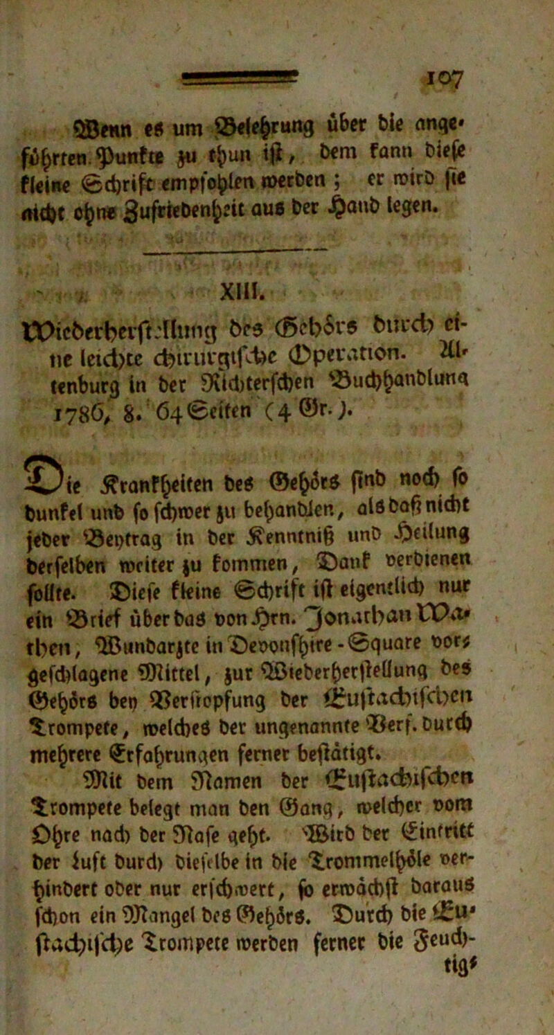 QBftttt e« um Sprung übet bie ange* führen, fünfte ju t&un ifl, bern fann bieje fleine 6d)rift empfohlen werben ; er wirb |7e aidjt c^ne 3uf«eben^it ouß bet £aub legen. tX>tcberbtvftAlling bes (ßcbSrs butcb' ei- ne leichte cbivut'gtfchc (ÖpeiMtion. 2Ür tenburg in ber 9\id)terfd)en s-8ud)han^un<* 1786, 8. 64 (Seifen (4 ©r.j. bunfel unb fofd)wer$u behanbien, alöDoftnicnt jeber <23eptrag in ber $enntni(j unb Teilung berfelben weiter ju fommen, ©auf oerbienen foüte. ©ieje fkine @d)rift ift eigcntlid) nur ein ^örtef über bas oonJprn. 3onntb<iH tben, 3Bunbarjte in öenonfhtre -@quare 00« gefddagene Mittel, jur $ß«eberher)lellunq bes ©ehütß bep QSerftopfung ber i^uftacbtfcbeit trompete, welches ber ungenannte *Berf. Durch mehrere Erfahrungen fernet betätigt. 9flit bem Spanien ber (^ufiacfoifcfocft trompete belegt man ben ©anq, welcher *>om ö^re nad) ber Sftafe geht. 'JBirb ber Eintritt ber iufc burd) biefelbe in bie 'irommelhüle wer- hinbert ober nur crfchrocrt, fo erwacbji Daraus fd)on ein Mangel Des ©ef)örS. SDürch bie ^achi|ct)e trompete werben ferner bie 3CU^‘ XU!