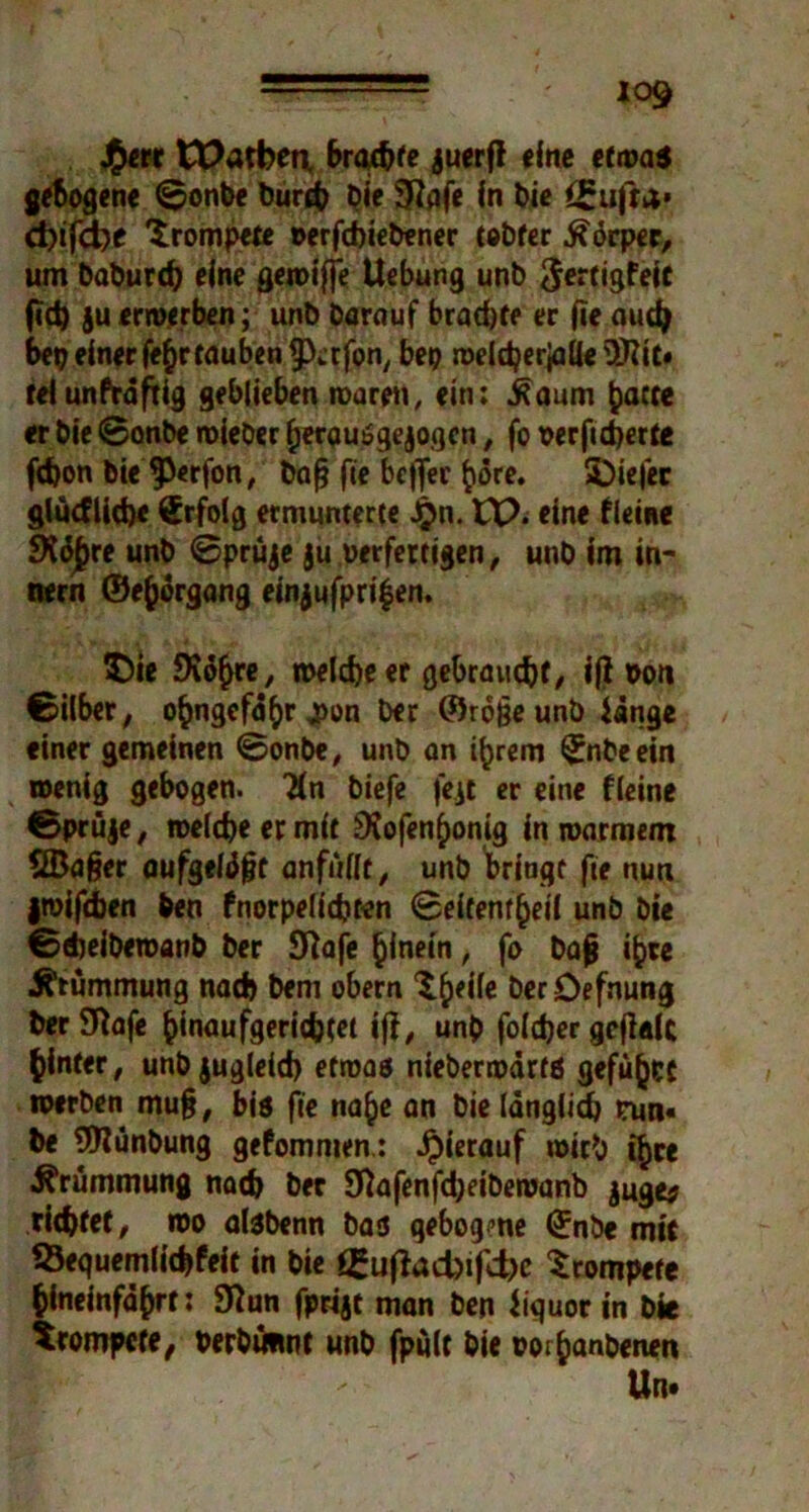 J£err tPatfeea brachte juerfl eine etwa* gebogene ©onOe Ourcb Oie 9?afe in Oie <£ufta* d)ifd)e 'trompete oerfcbieOener teOfer Körper, um OaOurch eine gewiffe Uebung unO <$ertigfeit fid) ju erwerben; unO Darauf brad)te er (ie aud> bet) einer fefcrrauben ^erfon, bep roeldjerjaileÜftiC» telunftäftig geblieben waren, ein: .Raum fcacte er Oie ©onbe mieber herauSgejogcn, fo oerficherte fd)on Oie 9>«rfon, Oafj fie beffee ftore. SDiefer glücflidje Erfolg ermunterte £n. EP. eine tleine SKäjjre unO ©prüje ju oerfertigen, unO im in- dem ©e^organg einjufpri$en. $>ie SKd^re, welche er gebraucht/ ifl »on ©über, ohngefa^r j>on Oer ©rojjeunb iänge einer gemeinen ©onbe, unO an ihrem (JnOeein wenig gebogen. Hn Oiefe fe.it er eine fleine ©prüje, welche er mit SXofenhonig in warmem SBa§er aufgelegt anfüllt, unO bringt fie nun jwifeben Den fnorpelicbten ©eifentheil unb Oie ©ebeiberoanO Oer Sftafe hinein, fo Oafj ihre Krümmung nach Oem obern ^^eife Oer Defnung Oir9ftafe hinaufgerichtet iff, unO foldjer gefldk hinter, unbjugleid) etwas nieberwärts gefügt werben mu§, bis fie nahe an Oie länglich trun« Oe SWünDung gefomnten.: hierauf wirb ihre Krümmung nach Oec 9ftafenfd;eibewanb juge* richtet, wo dsbenn bas gebogme ©nbe mit SÖequemlicbfeit in Oie i£uftad>i|tf)c trompete hineinfährt: 9iun fprijt man Oen Jiquor in Oie trompete, oerOuiint unO fpult Oie oorhanOenen Ute