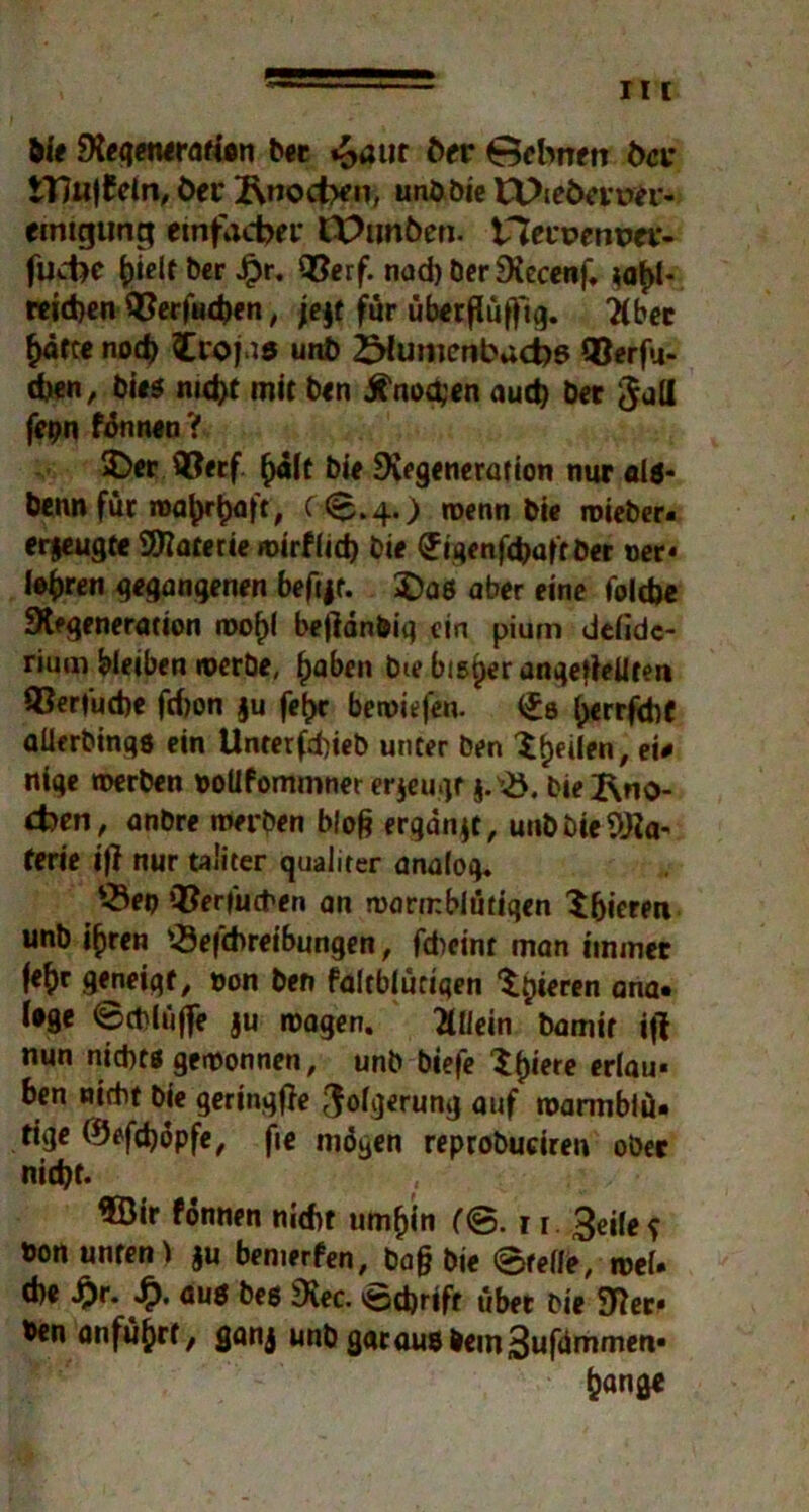 Me Regenerarien bet »S>aur 6er 0ebnen 6a* tT7u|£eln, Öer 2\noct>en, unbbie Et>ie6aper- ctntgtmg einfacher IPunöen. iTZetpenpev- fudK h^t ber Jpr. ©erf. nad) berRecenf. $af>1* reid)en ©erfucb«n, je$f für überflüffig. 7(bec hätte nod) fcroj.i* un6 ZMumcnbacbß ©erfu- eben, bies nitfct mit ben Knochen aud) bet $all fepn fönnen? £)er ©etf hält bie Regeneration nur ala* benn für wahrhaft, ^ 6.4.) wenn bie wieber. erzeugte SRaterie wirflid) bie (Jigenfdjaftber oer- lehren gegangenen befijt. $)a6 aber eine folcfce Regeneration rool)l bejlänbiq ein pium delidc- riurn bleiben werbe, haben bie bisper ungeteilten ©erfuche fd)on $u fe^t bewiefen. (Ja ^err^chc aUerbingö ein Unterfd)ieb unter ben ^^eiien, ei# nige werben »ollfommner erjeugr j.B. bie Rno- cben, anbre werben blofc ergänzt, unbbteSRa' ferie i|? nur taiiter qualiter analog. Bei) ©erfueben an warmblütigen ^fjieren unb ihren Beitreibungen, fdieint man immer fe&r geneigt, oon ben faltblücigen teeren ana. Uge ©cblüffe ju wagen. Allein bamtr iß nun nichtg gewonnen, unb biefe ^fjiere erlau- ben nicht bie geringße ^ofgerung auf warmblü« tige ©efdjopfe, fie mögen reprobuciren ober nicht. 3Sir fönnen nitbt umhin (<&. ti. 3eilef bon unten i $u bemerfen, ba§ bie ©feile, weU che i}r. .£>. aus bes Rec. ©d)rtft übet bie Ster- ben anführt, ganj unb gacausbem3ufammen- hange
