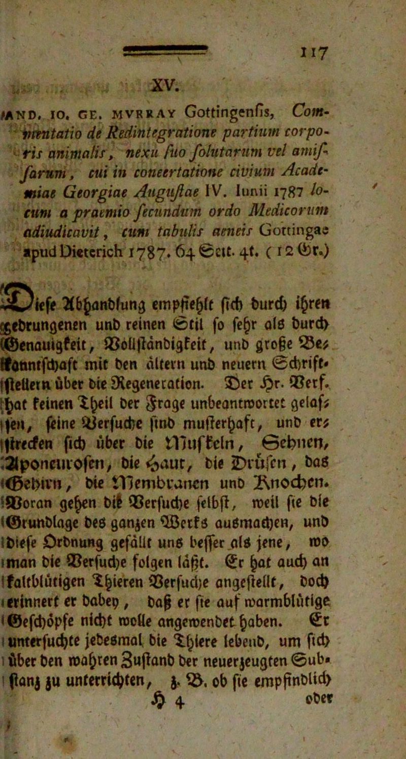 >and. io, ge. mvrray Gottingenfis, Com- inmtatio de Redintegratione partium corpo- ris animalis, nexu ftto Jolvtarum vel arnif- farum, cui in coneertatione civium Acadc- miae Georgine Augußae IV. lunii 1787 lo- cum a praemio fecunditm ordo Medieortttn adiudicavit, cum tabulis ameis Gottingae apud Dieterich 1787» 64 Seit- 4t. (i2©r.) ÜÜDief' 2(b()anbfung empjiefjlt (ich bureb i^ren egebrungenen unb reinen Stil fo fe&r alß burd> (©enauigfeit, iBoUflänbigfeit, unb große 23e; ffdnntfdjaft mit ben altem unb neuern Schrift» ifleüem über bie Regeneration. 55er ijr. ®erf. i jjat feinen 5heil ber $rage unbeantwortet gelaf; s\tn, feine üüerfuefee finb mufler^aft, unb er; ijirecfen fid) über bie muffeln, ©ebnen, ^poncuiofen, bie <£>aut, bie JDrufen , baß <<E>ebivn, bie tTJembvancn uno 2\nod?cn. SOoran ge^en bif 93erfud)e felbfl, weil fte bie <©runblage beö ganzen ^Jöctf5 außmadjeR, unb Ibiefe Drbnung gefallt unß beffer.alö jene, roo iman bie Q3erfud)e folgen laßt, Sr ()at aud) an ; faltblütigen 5^ieren ^Berfudje angefiellt, bod) 1 erinnert er babep , baß er fte auf warmblütige ' ©efdjöpfe nid)t rocUe angeroenbet fcaben. Sc i tmterfudjte jebeßmal, bie 5.l)iere lebeub, um ftd> 5 über ben roafjren Sufhmb ber neuerjeugfen ©ub» tfanj ju unterrichten, j. 3V, ob fie empftnblid)