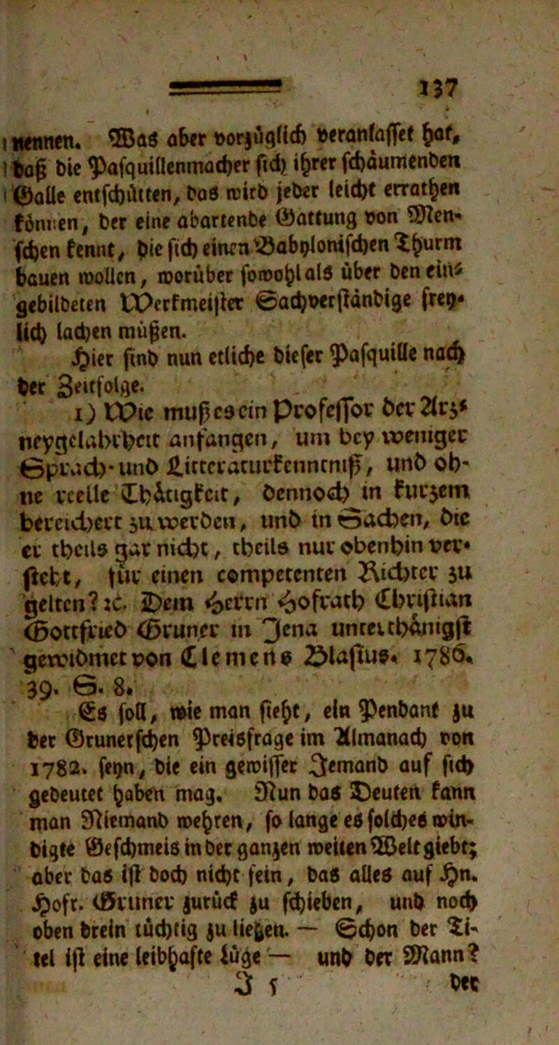 Itafj Die Pafquillenmacber fid)^ i£rer fchaumenben i ®aüe entfdjütten, bas mirb jeber leicht erraten fönren, ber eine abartenbe (Gattung t>on 9Ken* fdjen fennt, Die fid) einen v<8abblonifd)en ’i^urm bauen mollcn, worüber foroo^lald über benein* gebilbeten tPcrfmeißer 0ad)t>erßänbige frer>* lid) ladjen mäßen. £ier fmb nun etliche biefer ^afquiüc nach ber 3*ltfol)ie< - ' i) tX>te muß cs ein Pcofeffor faXvp neygdabrfccit anfangen, um bey ivemgec 0p\v»d)*unC> &irteratur£enntmfj, unb ob' ne reelle £fc&tig£at, öennodjMn furjetn bereid)erc $nwerben, unb tn0ad)en, tue ci tbcils gar nid?t, tbcils nur oben bin vev* (lebt, fSi* einen competcnten 2\id>tcr $u gelten? :c. iDein <£>ci‘rn i^ofratb (Ibrißnm (BottfrieO (ßruner tu 3cna untettbftmgji gewtOmct r>on Riemen6 ÖlajTue« 1780* 39. 6. 8. <£$ fott, wie man ßefct, ein Penbane ju ber ©runerßhen Preisfrage im Klmanad) ton 1782* fetjn, bie ein gemifler 3<manb auf f»d> gebeutet haben mag. 3ftun ba$ Leuten fann man Sftitmanb wehren, fo lange es foldjes mtn- bigte ©efebmeis in ber gangen weiten ©eltgiebt; aber bas ißbod) nicht fein, bas alles auf Jjn. Jpofr. Onmer gurücf ju fdjieben, unb notfc oben brein tüchtig ju liefen. — 0d?on ber tel iß eine leibhafte iüge — unb ber Sftann? 3l' Oec