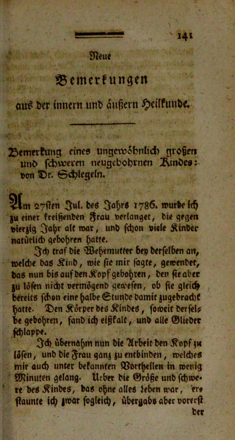 SReue SSemerfungen au$ ber innern unb dtißevn £ci(funbe. 23enw*ftmg eines ungcwSbnlid) großen unt> fd>\»tvm neugcbobwen Äwbes: pon ^Dr. 0d?lcgeln. 5t m 27f!en 3ul. be* 3af)r$ «786. »urteil ju einer freifjenben 8rau verlanget, biegegen pterjig $at)r alt war, unb fetjon oiele Äinber natürlich gebobren batte. 3<b traf bie ©f^emutter 6ep berfelben an, welche baß Äinb, wie fie mir fagte, gewenber, baß nun biß auf ben^opf geboxten, ben fic ab« ju lofen nicht oermögenb gewefen, ob fic gleich bereitß febon eine £a(be 0tunbc bamif jugebrad)C batte. $)en Körper beß .Kinbeß, foiöcit berfel* he gebobren, fanb ich eißfalt, unb aUc ©liebet ,fä)lappe. ^d) übernahm nun bie Tfrbeir ben ^opf jw lofen, unb bie Jrau ganj )u entbinben, roelcheß mir aud) unter befannten QJörtbellen in wenig SOiinuten gelang- Ucbet bie ©röfje unb febwe* * te beß .ftinbeß, baß ohne alleß leben war, er# ftaunte ich |«>ar fogleid), Übergabe aber oorc cfi bet