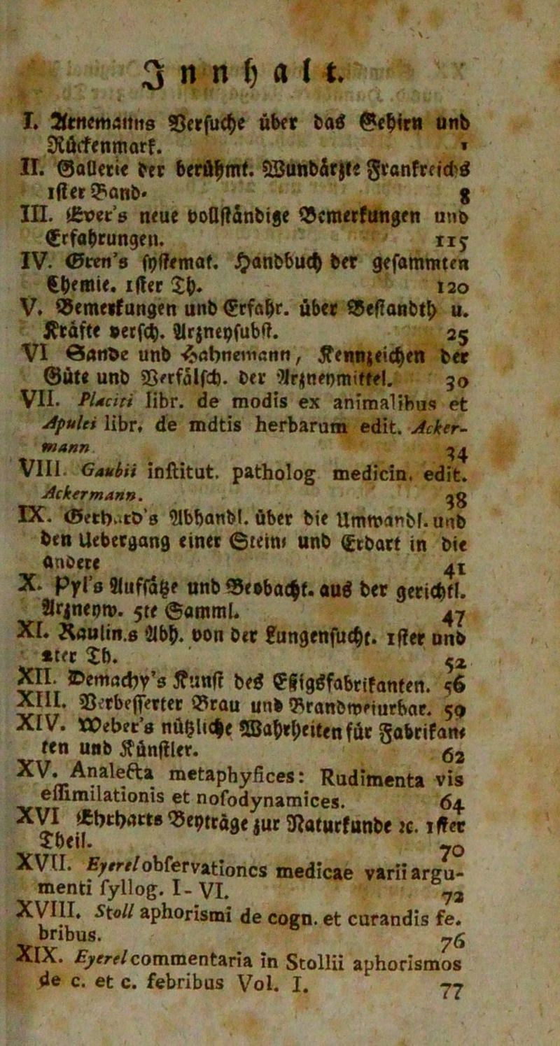 I. ÄtttctWÄims SSerfuctye über ba$ ©ebir« unb Diötfenmarf. * II. ©atletie bet beräumt. SSunbärjt« granfreitH iflcr Q^anb« 8 III. fäotts neue boflflänbige «cmerfungen unb €rfabrungen. tIy IV. <Bten’s fpffemat. #anbbud) ber gefammten €bemie. ifter ty. 120 V. «emerfungen unb Erfahr, übet «effanbty u. Jftäfte #erfd). 21rjnepfubft. 25 VI Öfltibe unb -^abnemcnn, £enn$eicf)cn bet @ute unb SSerfalfd). ber flrjtnenmiffe!. 30 VII- PUciti Iibr. de modis ex animalihu«? et Apulci libr, de mdtis herbarum edit. Acker- mann ^ ^ VIII Gaubii inftitut. patholog medicin. edit. Ackermann. IX. (Betb-tö’s MbbanM. über bie Umtvanbf.uub btn Uebergang einet ©tein* unb (gebart in bie anöere 4* X- Pyl’s Auflage unb ©e»bac$f. auä ber geticfefl. Slrjneoro. 5te ©amml. 47 XL Raulin.s *21b^. oon bet £ungenfud)t. iffer nnb . *tet £b. 5Z XII. ©emadjy’s ffunft bed e&tggfabrifanten. <?6 X II. sOv’tbefTerter «rau unb «ranbttmurbar. 5p XIV. XCebtt's nüf$Uc$e 5Ba&tl;eiten für ftabrifam ren unb jfünfiler. ö2 XV'/rAMale-fta. metapbyfices: Rudimenta vis einmilationis et nofodynamices. 6± ^bträge jur SRatucfunbe ic. iffec Jbeil. ?0 XVII. £/rrf/obfervationcs medicae varii argu- menti fyllog. I-VI. 73 XVIII. St oll aphorismi de cogn. et curandis fe. bribus. yfi XlX. £)*/■?/commentaria in Stollii aphorismos de c. et c. febribus Vol. I.