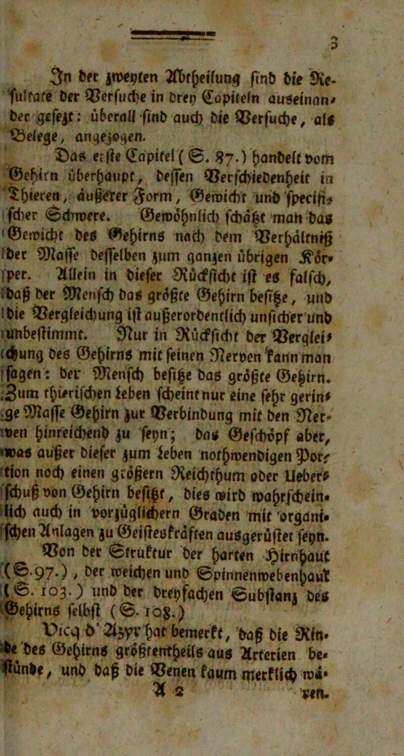 3n Der jwepten Jflbrßeifung fmb bie Sie- fulfare Der 93erfucbe in Prep QTopicefn auseinnn* Der gefeit: überall ftnb aud) Die QJerfudje, alt Belege, angejogeii. 3Daß erfie (Eapifel (0. 87.) banbeftttom ©efiirn überhaupt, teffen 9}erfd>iebenf)etf in $f)i<?reji, äußerer $orm, ©emirbt unb fpeeiß* lfd)er ©duoere. ©enxjfjnlid) fcbd£t mati baß '©emicbf beß ©eßirnß nad) Dem QSer^dlfnifj Iber SOiaflfe beflelben jurn qanjen übrigen ^6r» iper. Mein in biefer 9iücf|]cbt iß eß faifd), ibajj ber SJttenfd) boß grdßfe ©e^irn beßf e, unb Ibie Q3ergfeid)ung ißaußerorbendid) unficber unb riinbeßimmt. Stfur in SXücffidic ber «Berqlei* id)ung Des ©eßirnß mit feinen fernen tann man !fagen: bei* 9ttenfd> beß|e bas größte ©eßirn. .3um r^i#rifcf>cn feben febeinf nur eine fefjr gerin* ;ge9ttafle ©eßirn jur OSerbinbung mit ben ber- itten f)inreid>enb $u fepn; boß ©efd)dpf aber, «wa« außer biefer jum ieben notfjroenbigen 9>orr tion nod) einen großem 9veid)r()um 0per lieber? febuß pon ©e£irn beßßf, bies reirb roafjrfcbein. lieb aud) in ttorjüglitbern ©raben mit orgdni. fdjen Anlagen ju ©eißeofrdften außgerußet fepn. 55on ber ©truftur ber garten £irn()aut ((©.97.) , Der roeieben unb ©pinnenroeben()aut !!©• io3’) ur|b ber brepfactyen ©ubßani beß ©ebirnß felbß (©. io?.) P*cq ö’ bat bemerft, baß Die «Hin. beß ©ebimß großfentbeiiß aus Arterien be« liünbe, unb baß bie Svenen faum merfUtfc rod* ^ 2 situ