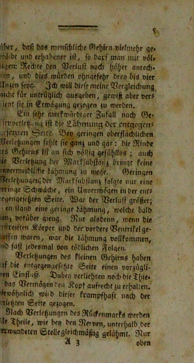 '\m, baß Dag menfthlidje ©e^irn t>iefme(jr ge» rooibt unb erhabener ilf, fo Darf man mit t>df# Siechte Den Verlud noch (;cf)er anred)« en, unD bieg würben of)nqefe(>r Drei) big oiee linken fei)n. 3*0 roiü blefe meine Vergleichung »ichtfur untrüglich augqeben, gewi§ aber Der* ient fie in Erwägung gejogen $u werben. (£in fe^r merfwürDiger Zufall nad) ©e* trtmrlcf* uq ifi Die Eabirumg öcr entgegen? ^cjet5ten tpeirc. ^Öeo geringen oberflächlichen Verlegungen feftft fle ganj unD gar: Die Stinbe ;cs ©e()irng i|i an ftd) oäf(iq gefühllos ; and) äe Verlegung Der Warffübjrahj bringt feine noermeiMfche iä^mtiHg tu weqe. ©eringen Verlegungen! Der ’JJi’arffubjfarg folgte nur eine «ringe ©chwäthe, ein Unoermdqen in Der ent? egenqe|’e|ren ©eite. War Der Verlud grogerj »en.jianD eine geringe lätjmung, welche halb an* oofuber gieng. 97ur aleDenn, it>cnn Die streiften Körper unb Der Derbere Ventrifelge- offen waren, war Die iä^munq Doflfommen, nD faß jeDegmal oon toDlichen folgen. Verlegungen Deg fleinen @ef)irng f>aben if Die entgegengefe^te ©eite einen oorjügli- ■en Hinflug. 3)abet) r*erlief)ren nodiDie^fiie« Dag VermdqenDen ^opf aufrecht ju erhalten» ^etödbnlid) roiiD Diefer frampffcaft nad) Der ’tleften ©eite qejogen. 9Rad) Verlegungen Des SJücfenmarfg werben Je Steile, wie bei) Den Heroen, unterhalb Der erwunDetcn ©teJIegleidimaflig gelahmt, 3?ur % 3 oben