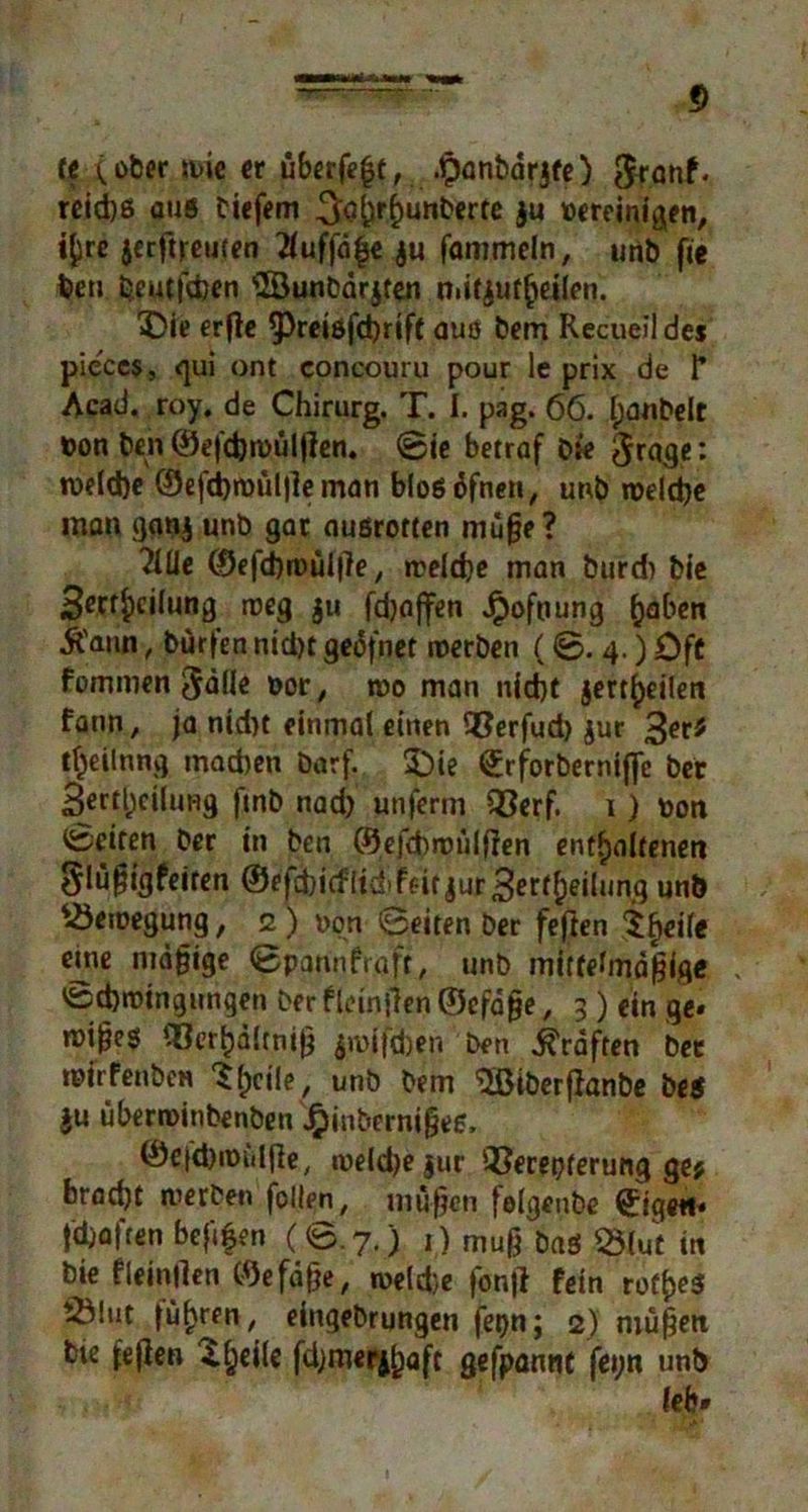 It C über »uie er uberfe(jt, .Ipanbdrjfe) 5ränf* rcid)ß aus tiefem ^a^rRunterte ju bereinigen, tyre jecftreuten 2fuffd£e ju fammeln, unb fte ben beutfdjen ©unbdrjfen n»itjuf(jeiien. 3!)ie erfle ^reisfdjrtft auö bem Recueil des pieces, qui ont concouru pour le prix de F Acad. roy. de Chirurg. T. I. pag. 66. Ijanbelt »on ben ©efdjroültfen. ©ie betraf bie fraget roeld)e ©efd)wül|le man blosdfnen, unb welche man ganj unb gar außrotten mufje ? 2iüe ©efchwüllle, welche man burd) bie Sert^cilung weg $u fdjaffen Jpofnung ^aben ■ft'ann, bürten nid)t gedfnet werben (©. 4.) Oft fommen $dlle bor, wo man nicht jert^eilen fann, ja nid>t einmal einen Q3erfud) jur tfjeilnng machen barf. £>ie Qirforberniftc ber 3erd;ei(ung ftnb nad) unferm £3erf. 1) txm Seiten ber in ben ©efcbwiilflen enthaltenen 5lü§igfeiten @efd)i(flid>bit jurSerfheilung un^ Bewegung, 2 ) non ©eiten ber feften Steile eme mäßige ©pannfraft, unb mittelmäßige * 'Schwingungen ber fleinfien ©cfaße, 3 ) ein ge* rüi^es Cßerhdlrniß jroifchen ben Kräften bet wirfenben ^heile, unb bem '2ßiberf}anbe bes $u überroinbenben £inberni§ee, ©efdnm.ljle, weldjejur 2?erepferung ge? bradjt werben follen, müßen felgeube tigert* fd)aften bef^en (©.7.) 1) muß baö Q5(ut in bie fleinflen ©efdße, weld}e fontf fein rot^eS tÖlut führen, eingebrungen fetjn; 2) müfjeti bte fejlen X^eile fdjmefyl)aft gefpannt feytt unb leb»