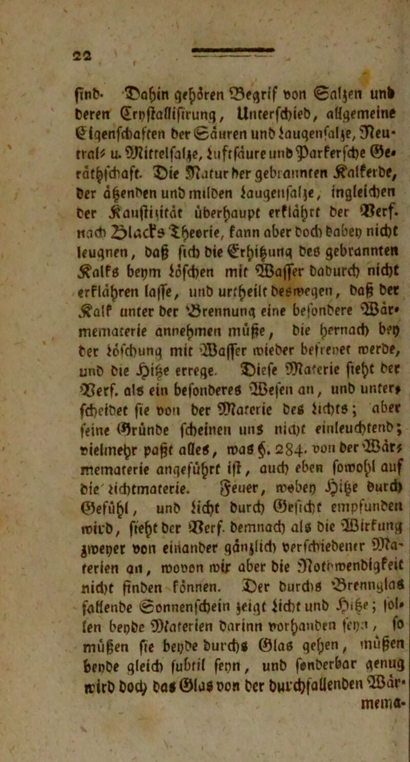 fmb- ^of)in gehren 33eqrif son 0al$en unb bereit (Irpfiafliftrung, Uuterfcbieb, aligemeine (Hgenfcbaften ber 0duren unb Jauqenfalje, Sfteu* rral* u. 9J?irrelfalj|c, iuftfaureunb^arferfdje @e« rdt£>|‘d)aft. X>ie Sftatur ber gebrannten jfrilfetbe. Der d|enben unb milben iauqetifalje, tngleidjen Der j^auftyttät überhaupt erfldf)rt ber ®erf. und ‘i^eerie, fann aber bod) babep nicht leugnen, ba§ f(d) Die €rhi$utiq beö gebrannten .^alfs bepm iofcben mit Gaffer baburd) nid)t «rflaljren (a|Te, unb urteilt Deswegen, bafj ber „^alf unter ber '.örennunq eine befonbere $Bär» mematerie annefjmen müfie, bie tjernad) bei) Der iofcbung mit ’JBaflfer lieber befrenet werbe, unb bie Jpi£e errege, $)icfe Watcrie fielet ber COerf. als ein befonberes \JBefen an, unb unter» fcbcibet fie t>ou ber SD?arcric beß Jicbts; aber feine ©rünbe fcbeinen uns niajt einleud)fenb; vielmehr pafjt alles, maS§. 284-ber’löär* mematerie angeführt i)l, aud) eben fowo^l auf feie' iidnmaterie. ^euer, »ebeo ipi^e burd) ©efüfcl, unb iid)t burd) ©efid)t empfunben wirb, fte^tbcr Qfterf. bemnad) als bie ’löirfung |wepet son einanber qanjlid) perfrtriebemr 9tta' rerien an, rooocn mir aber bie 9?oti'menbigfeit nid>t ftnben fönnen. 3)er burd>S ’örennylaS faflenbe 0onnenfd)ein jeigt iicbt unb £ife; |bU fen bepbe 9)faferien barinn norfjanben fepn / f° mü$en fie beybe but d)ß ©las gef;en, mujjen benbe gleich fubtii fepn, unb funberbar genug wirb Doch ba*©la$Don ber biu^falienben 3ödr* mein«*
