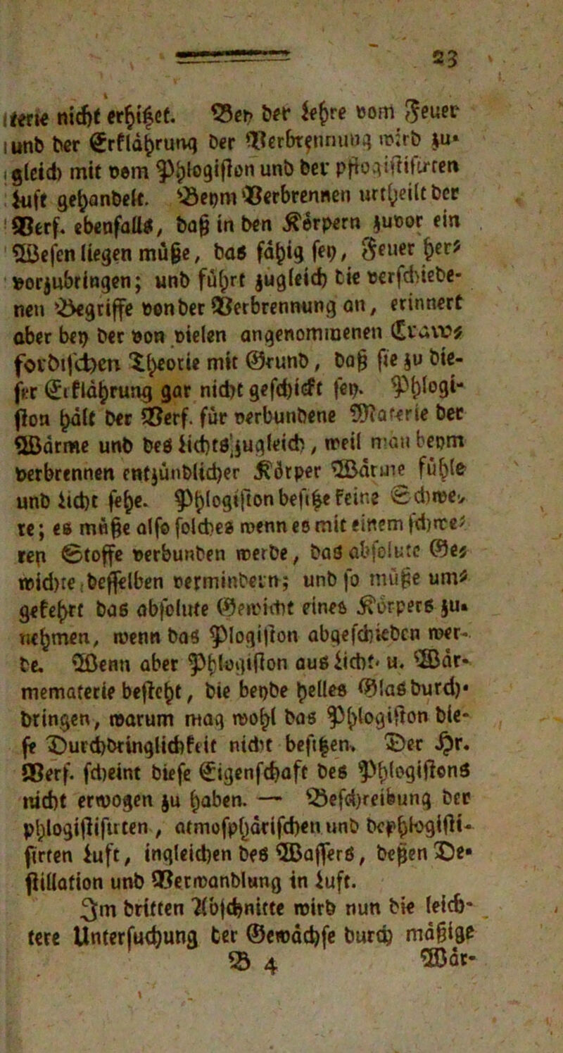 2? item nidjt erfcifet. ^23cr? bet oom ^euer mnb ber ^rfld^runq Der Verbrennung wirb *u» , g(cid) mit oein ftylogifton unb bev pftogifiifu-ren *ufe ge^anbelt. '-Öepm Verbrennen urteilt ber Verf, ebenfalls; tag in ben ^erpern juoor ein SÜJefen (legen muge, baß faulig fei), $euer $er? »orjubringen; unb fü(;rt jugleid) tie oerfdnebe- neu ^griffe oonber Verbrennung an, erinnert aber bei) ber oon oielen angenommenen (Eraw* fot’bijä)cn Xl^eotie mit ©runb, tag fie ju tie- fer (£i f Idljrung gar nid)t gefdjicft fei). ^'i)logi'* (Ion ^dlt ber Verf. für oerbunbene 5ftaferie bet «Jßdrme unb beß Ncbtö^ugleicb, weil man bepm Oerbrennen entjünblüber Körper 3ßdruie fühl* unb hebt fe^e. ^^(ogtftonbefi^efeine £:d)ioe> re; es möge alfo folcbes wenn eo mit einem fdjtte? rep ©toffe oerbunben werbe, baß abfelute ©e$ roid)re:bef(eiben oerminbein; unb )o müge um:? gefegt baß abfolute ©eioicbt eines ^brperß ^u. nehmen, wenn baß ^piogifion abqefditebcn wer- be. tSßenn aber ‘pfdogifion außhebt' u. $Bdr* mematerte befielt, bie bepbe gelles ©laßburd)* bringen, warum mag wo^l bas ^tylogifton tie- fe ©urcb&tinglitbfdt nidit befifcen» ©er J?r. SSerf. fdjeint biefe (£igenfcbaft beß $f)fogif!«nß nicht erwogen ju haben. — 53efd)re»feung ber p^logifiiftrten , <umofpl)drifcben unb bepb^ift** firten iuft, »nqlcidjen beß SBafferß, begen©e* fiillafion unb Verwanblung in iuft. 3m britten Tlbjcbnitte wirb nun bie leich- tere Unterfudjung ter ©cwdcbfe burd) mdgige